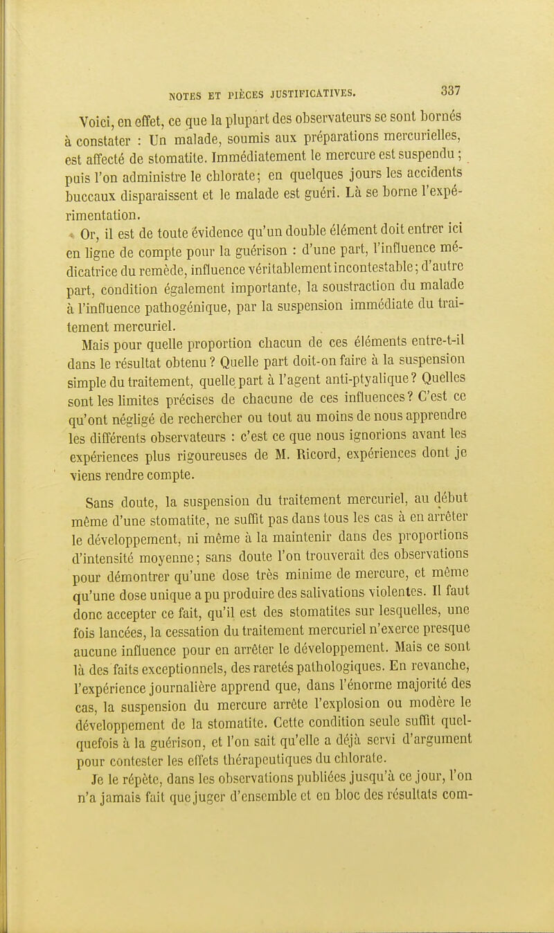 Voici, en effet, ce que la plupart des observateurs se sont bornés à constater : Un malade, soumis aux préparations mercurielles, est affecté de stomatite. Immédiatement le mercure est suspendu ; puis l'on administre le chlorate; en quelques jours les accidents buccaux disparaissent et le malade est guéri. Là se borne l'expé- rimentation. * Or, il est de toute évidence qu'un double élément doit entrer ici en ligne de compte pour la guérison : d'une part, l'influence mé- dicatrice du remède, influence véritablement incontestable ; d'autre part, condition également importante, la soustraction du malade à l'influence pathogénique, par la suspension immédiate du trai- tement mercuriel. Mais pour quelle proportion chacun de ces éléments entre-t-il dans le résultat obtenu ? Quelle part doit-on faire à la suspension simple du traitement, quelle part à l'agent anti-ptyalique? Quelles sont les limites précises de chacune de ces influences? C'est ce qu'ont néghgé de rechercher ou tout au moins de nous apprendre les différents observateurs : c'est ce que nous ignorions avant les expériences plus rigoureuses de M. Ricord, expériences dont je viens rendre compte. Sans doute, la suspension du traitement mercuriel, au début même d'une stomatite, ne suffit pas dans tous les cas à en arrêter le développement, ni même à la maintenir dans des proportions d'intensité moyenne ; sans doute l'on trouverait des observations pour démontrer qu'une dose très minime de mercure, et même qu'une dose unique a pu produire des salivations violentes. Il faut donc accepter ce fait, qu'il est des stomatites sur lesquelles, une fois lancées, la cessation du traitement mercuriel n'exerce presque aucune influence pour en arrêter le développement. Mais ce sont là des faits exceptionnels, des raretés pathologiques. En revanche, l'expérience journalière apprend que, dans l'énorme majorité des cas, la suspension du mercure arrête l'explosion ou modère le développement de la stomatite. Cette condition seule suffit quel- quefois à la guérison, et l'on sait qu'elle a déjà servi d'argument pour contester les effets thérapeutiques du chlorate. Je le répète, dans les observations publiées jusqu'à ce jour, l'on n'a jamais fait que juger d'ensemble et en bloc des résultats com-