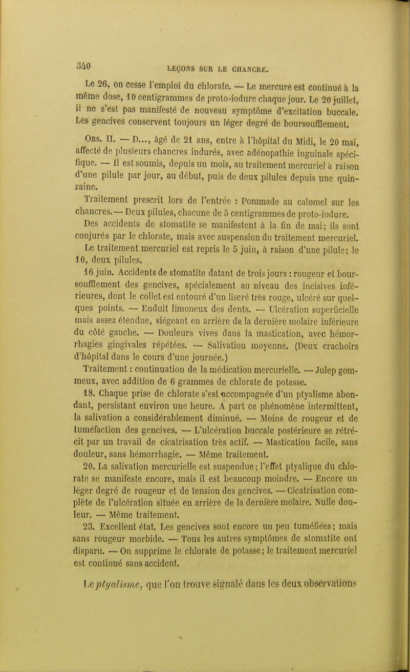 Le 26, on cesse l'emploi du chlorate. — Le mercure est continué à la même dose, 10 centigrammes de proto-iodure chaque jour. Le 20 juillet, il ne s'est pas manifesté de nouveau symptôme d'excitation buccale. Les gencives conservent toujours un léger degré de boursoufflement. Obs. il — D..., âgé de 21 ans, entre h l'hôpital du Midi, le 20 mai, aiïecté de plusieurs chancres indurés, avec adénopathie inguinale spéci- fique. — Il est soumis, depuis un mois, au traitement mercuriel à raison d'une pilule par jour, au début, puis de deux pilules depuis une quin- zaine. Traitement prescrit lors de l'entrée : Pommade au calomel sur les chancres.— Deux pilules, chacune de 5 centigrammes de proto-iodure. Des accidents de stomatite se manifestent à la fin de mai; ils sont conjurés par le chlorate, mais avec suspension du traitement mercuriel. Le traitement mercuriel est repris le 5 juin, à raison d'une pilule; le 10, deux pilules. 16 juin. Accidents de stomatite datant de trois jours : rougeur et bour- soufflement des gencives, spécialement au niveau des incisives infé- rieures, dont le collet est entouré d'un liseré très rouge, ulcéré sur quel- ques points. — Enduit limoneux des dents. — Ulcération superficielle mais assez étendue, siégeant en arrière de la dernière molaire inférieure du côté gauche. — Douleurs vives dans la mastication, avec hémor- rhagies gingivales répétées. — Salivation moyenne. (Deux crachoirs d'hôpital dans le cours d'une journée.) Traitement : continuation de la médication mercurielle. — Julep gom- meux, avec addition de 6 grammes de chlorate de potasse. 18. Chaque prise de chlorate s'est accompagnée d'un plyalisme abon- dant, persistant environ une heure. A part ce phénomène intermittent, la salivation a considérablement diminué. — Moins de rougeur et de tuméfaction des gencives. — L'ulcération buccale postérieure se rétré- cit par un travail de cicatrisation très actif. — Mastication facile, sans douleur, sans hémorrhagie. — Même traitement. 20. La salivation mercurielle est suspendue; l'effet ptyalique du chlo- rate se manifeste encore, mais il est beaucoup moindre. — Encore un léger degré de rougeur et de tension des gencives. — Cicatrisation com- plète de l'ulcération située en arrière de la dernière molaire. Nulle dou- leur. — Même traitement. 23. Excellent état. Les gencives sont encore un peu tuméfiées ; mais sans rougeur morbide. — Tous les autres symptômes de stomatite ont disparu. — On supprime le chlorate de potasse; le traitement mercuriel est continué sans accident. LQjyti/alisme, que l'on trouve signalé dans les deux observations