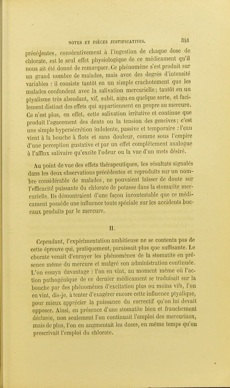 précédentes, consécutivement à l'ingestion de chaque dose de chlorate, est le seul effet physiologique de ce médicament qu'il nous ait été donné de remarquer. Ce phénomène s'est produit sur un grand nombre de malades, mais avec des degrés d'intensité variables : il consiste tantôt en un simple crachotement que les malades confondent avec la salivation mercurielle; tantôt en un ptyalisme très abondant, vif, subit, aigu en quelque sorte, et faci- lement distinct des effets qui appartiennent en propre au mercure. Ce n'est plus, en effet, cette salivation irritative et continue que produit l'agacement des dents ou la tension des gencives ; c'est une simple hypersécrétion indolente, passive et temporaire : l'eau vient à la bouche à flots et sans douleur, comme sous l'empire d'une perception gustative et par un effet complètement analogue à l'afflux salivaire qu'excite l'odeur ou la vue d'un mets désiré. Au point de vue des effets thérapeutiques, les résultats signalés dans les deux observations précédentes et reproduits sur un nom- bre considérable de malades, ne pouvaient laisser de doute sur l'efficacité puissante du chlorate de potasse dans la stomatite mer- curielle. Ils démontraient d'une façon incontestable que ce médi- cament possède une influence toute spéciale sur les accidents buc- caux produits par le mercure. II. Cependant, l'expérimentation ambitieuse ne se contenta pas de cette épreuve qui, pratiquement, paraissait plus que suffisante. Le chorate venait d'enrayer les phénomènes de la stomatite en pré- sence même du mercure et malgré son administration continuée. L'on essaya davantage : l'on en vint, au moment même où l'ac- tion pathogénique de ce dernier médicament se traduisait sur la bouche par des phénomènes d'excitation plus ou moins vifs, l'on en vint, dis-je, à tenter d'exagérer encore cette influence ptyalique, pour mieux apprécier la puissance du correctif qu'on lui devait opposer. Ainsi, en présence d'une stomatite bien et franchement déclarée, non seulement l'on continuait l'emploi des mercuriaux, mais de plus, l'on en augmentait les doses, en môme temps qu'on prescrivait l'emploi du chlorate.