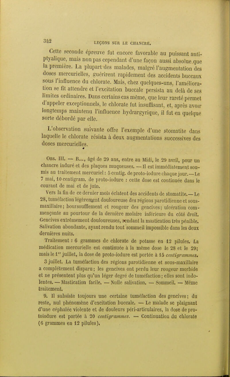 Cette seconde épreuve fut encore favorable au puissant anti- ptyalique, mais non pas cependant d'une façon aussi absolue.que la première. La plupart des malades, malgré l'augmentation des doses mercurielles, guérirent rapidement des accidents buccaux sous l'influence du chlorate. Mais, chez quelques-uns, l'améliora- tion se fit attendre et l'excitation buccale persista au delà de ses limites ordinaires. Dans certains cas même, que leur rareté permet d'appeler exceptionnels, le chlorate fut insuflisant, et, après avoir longtemps maintenu l'influence hydrargyrique, il fut en quelque sorte débordé par elle. L'observation suivante offre l'exemple d'une stomatite dans laquelle le chlorate résista à deux augmentations successives des doses mercurielles. « Obs. III. — B..., âgé de 29 ans, entre au Midi, le 29 avril, pour un chancre induré et des plaques muqueuses. —II est immédiatement sou- rais au traitement mercuriel: Scentig. deprolo-iodurechaque jour.—Le 7 mai, lOcentigram. de proto-iodure : cette dose est continuée dans le courant de mai et de juin. Vers la fin de ce dernier mois éclatent des accidents de stomatite.—Le 28, tuméfaction légèrenjent douloureuse des régions parolidienne et sous- maxillaire; hoursoufllement et rougeur des gencives; ulcération com- mençante au pourtour de la dernière molaire inférieure du côté droit. Gencives extrêmement douloureuses, rendant la mastication très pénible. Salivation abondante, ayant rendu tout sommeil impossible dans les deux dernières nuits. Traitement : 6 grammes de chlorate de potasse en 12 pilules. La médication mercurielle est continuée à la même dose le 28 et le 29; mais le 1 juillet, la dose de proto-iodure est portée à 15 centigrammes. 3 juillet. La tuméfaction des régions parotidienne et sous-maxillaire a complètement disparu; les gencives ont perdu leur rougeur morbide et ne présentent plus qu'un léger degré de tuméfaction ; elles sont indo- lentes. — Mastication facile. — Nulle salivation. — Sommeil. — Même traitement. 9. Il subsiste toujours une certaine tuméfaction des gencives ; du reste, nul phénomène d'excitation buccale. — Le malade se plaignant d'une céphalée violente et de douleurs péri-articulaires, la dose de pro- toiodure est portée à 20 centigrammes. — Continuation du chloi'ate (6 grammes en 12 pilules).