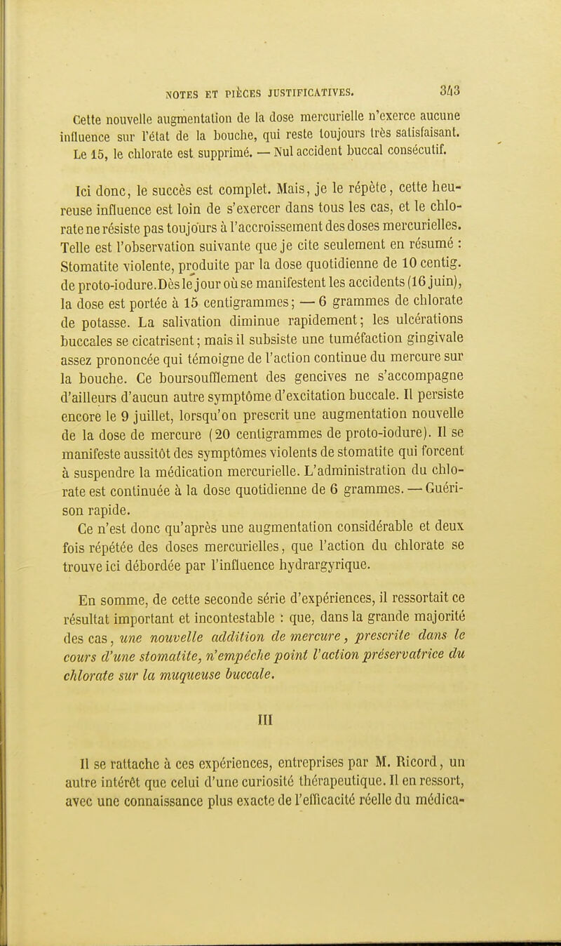 Cette nouvelle augmentation de la dose mercurielle n'exerce aucune influence sur l'état de la bouche, qui reste toujours très satisfaisant. Le 15, le chlorate est. supprimé. — Nul accident buccal consécutif. Ici donc, le succès est complet. Mais, je le répète, cette heu- reuse influence est loin de s'exercer dans tous les cas, et le chlo- rate ne résiste pas toujours à l'accroissement des doses mercurielles. Telle est l'observation suivante que je cite seulement en résumé : Stomatite violente, produite par la dose quotidienne de 10 centig. de proto-iodure.Dèsle'jour oùse manifestent les accidents (16 juin), la dose est portée à 15 centigrammes ; — 6 grammes de chlorate de potasse. La salivation diminue rapidement; les ulcérations buccales se cicatrisent ; mais il subsiste une tuméfaction gingivale assez prononcée qui témoigne de l'action continue du mercure sur la bouche. Ce boursoufflement des gencives ne s'accompagne d'ailleurs d'aucun autre symptôme d'excitation buccale. Il persiste encore le 9 juillet, lorsqu'on prescrit une augmentation nouvelle de la dose de mercure (20 centigrammes de proto-iodure). Il se manifeste aussitôt des symptômes violents de stomatite qui forcent à suspendre la médication mercurielle. L'administration du chlo- rate est continuée à la dose quotidienne de 6 grammes. — Guéri- son rapide. Ce n'est donc qu'après une augmentation considérable et deux fois répétée des doses mercurielles, que l'action du chlorate se trouve ici débordée par l'influence hydrargyrique. En somme, de cette seconde série d'expériences, il ressortait ce résultat important et incontestable : que, dans la grande majorité des cas, une nouvelle addition de mercure, prescrite dans le cours d'une stomatite, n'empêche point l'action préservatrice du chlorate sur la muqueuse buccale. III Il se rattache à ces expériences, entreprises par M. Ricord, un autre intérêt que celui d'une curiosité thérapeutique. Il en ressort, avec une connaissance plus exacte de l'efficacité réelle du médica-