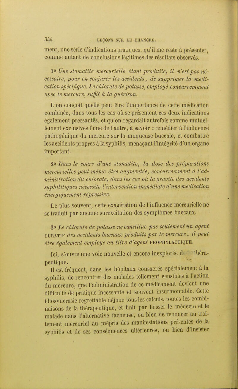 ment, une série d'indications pratiques, qu'il me reste à présenter, comme autant de conclusions légitimes des résultats observés, 1° Une stomatite mercurielle étant produite, il n'est pas né- cessaire, pour en conjurer les accidents, de supprimer la médi- cation spécifique. Le chlorate dépotasse, emploijé concurremment avec le mercure, suffit à la guérison. L'on conçoit quelle peut être l'importance de cette médication combinée, dans tous les cas oii se présentent ces deux indications également pressantls, et qu'on regardait autrefois comme mutuel- lement exclusives l'une de l'autre, à savoir : remédier à l'influence pathogénique du mercure sur la muqueuse buccale, et combattre les accidents propres à la syphilis, menaçant l'intégrité d'un organe important. 2° Dans le coiirs d'une stomatite, la dose des préparations mercurielles peut même être augmentée, concurronment à l'ad- ministration du chlorate, dans les cas où la gravité des accidents syphilitiques nécessite l'intervention immédiate d'une médication énergiquement répressive. Le plus souvent, cette exagération de l'influence mercurielle ne se traduit par aucune surexcitation des symptômes buccaux. 3» Le chlorate de potasse ne cmstitue pas seulement un agent CURATiF des accidents buccaux produits par le mercure, il peut être également employé au titre d'agent prophylactique. Ici, s'ouvre une voie nouvelle et encore inexplorée g théra- peutique. Il est ù-équent, dans les hôpitaux consacrés spécialement à la syphilis, de rencontrer des malades tellement sensibles à l'action du mercure, que l'administration de ce médicament devient une difllculté de pratique incessante et souvent insurmontable. Cette idiosyncrasie regrettable déjoue tous les calculs, toutes les combi- naisons de la thérapeutique, et finit par laisser le médecui et le malade dans l'alternative fâcheuse, ou bien de renoncer au trai- tement mercuriel au mépris des manifestations préfentes de la syphilis et de ses conséquences ultérieures, ou bien d'insister