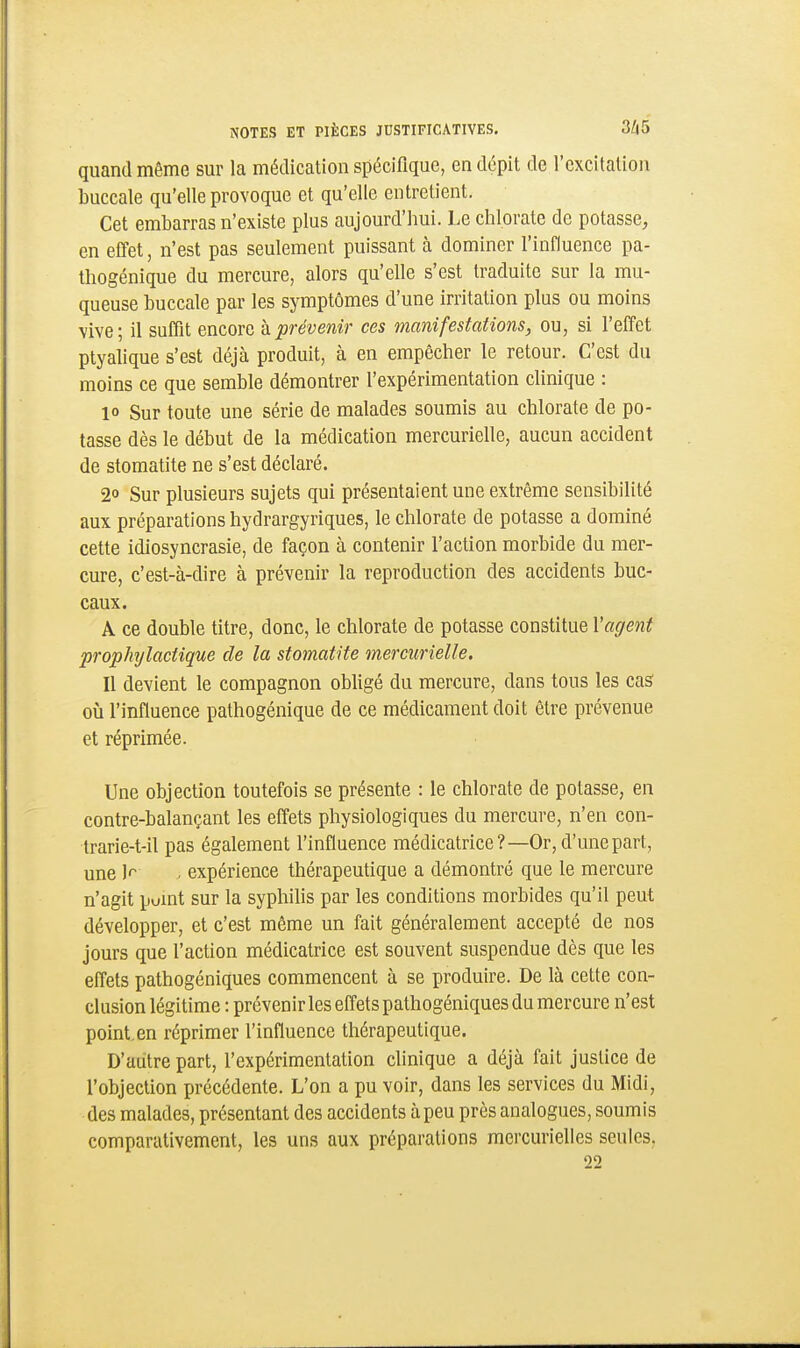 quand même sur la médication spécifique, en dépit de l'excitation buccale qu'elle provoque et qu'elle entretient. Cet embarras n'existe plus aujourd'hui. Le chlorate de potasse, en effet, n'est pas seulement puissant à dominer l'influence pa- thogénique du mercure, alors qu'elle s'est traduite sur la mu- queuse buccale par les symptômes d'une irritation plus ou moins vive; il suffit encore h prévenir ces manifestations, ou, si l'effet ptyalique s'est déjà produit, à en empêcher le retour. C'est du moins ce que semble démontrer l'expérimentation clinique : 10 Sur toute une série de malades soumis au chlorate de po- tasse dès le début de la médication mercurielle, aucun accident de stomatite ne s'est déclaré. 20 Sur plusieurs sujets qui présentaient une extrême sensibilité aux préparations hydrargyriques, le chlorate de potasse a dominé cette idiosyncrasie, de façon à contenir l'action morbide du mer- cure, c'est-à-dire à prévenir la reproduction des accidents buc- caux. A ce double titre, donc, le chlorate de potasse constitue l'agent prophylactique de la stomatite mercurielle. 11 devient le compagnon obligé du mercure, dans tous les cas* où l'influence pathogénique de ce médicament doit être prévenue et réprimée. Une objection toutefois se présente : le chlorate de potasse, en contre-balançant les efiets physiologiques du mercure, n'en con- trarie-t-il pas également l'influence médicatrice?—Or, d'une part, une V . expérience thérapeutique a démontré que le mercure n'agit pomt sur la syphilis par les conditions morbides qu'il peut développer, et c'est même un fait généralement accepté de nos jours que l'action médicatrice est souvent suspendue dès que les effets pathogéniques commencent à se produire. De là cette con- clusion légitime : prévenir les effets pathogéniques du mercure n'est point.en réprimer l'influence thérapeutique. D'autre part, l'expérimentation clinique a déjà fait justice de l'objection précédente. L'on a pu voir, dans les services du Midi, des malades, présentant des accidents à peu près analogues, soumis comparativement, les uns aux préparations mercurielles seules, 22