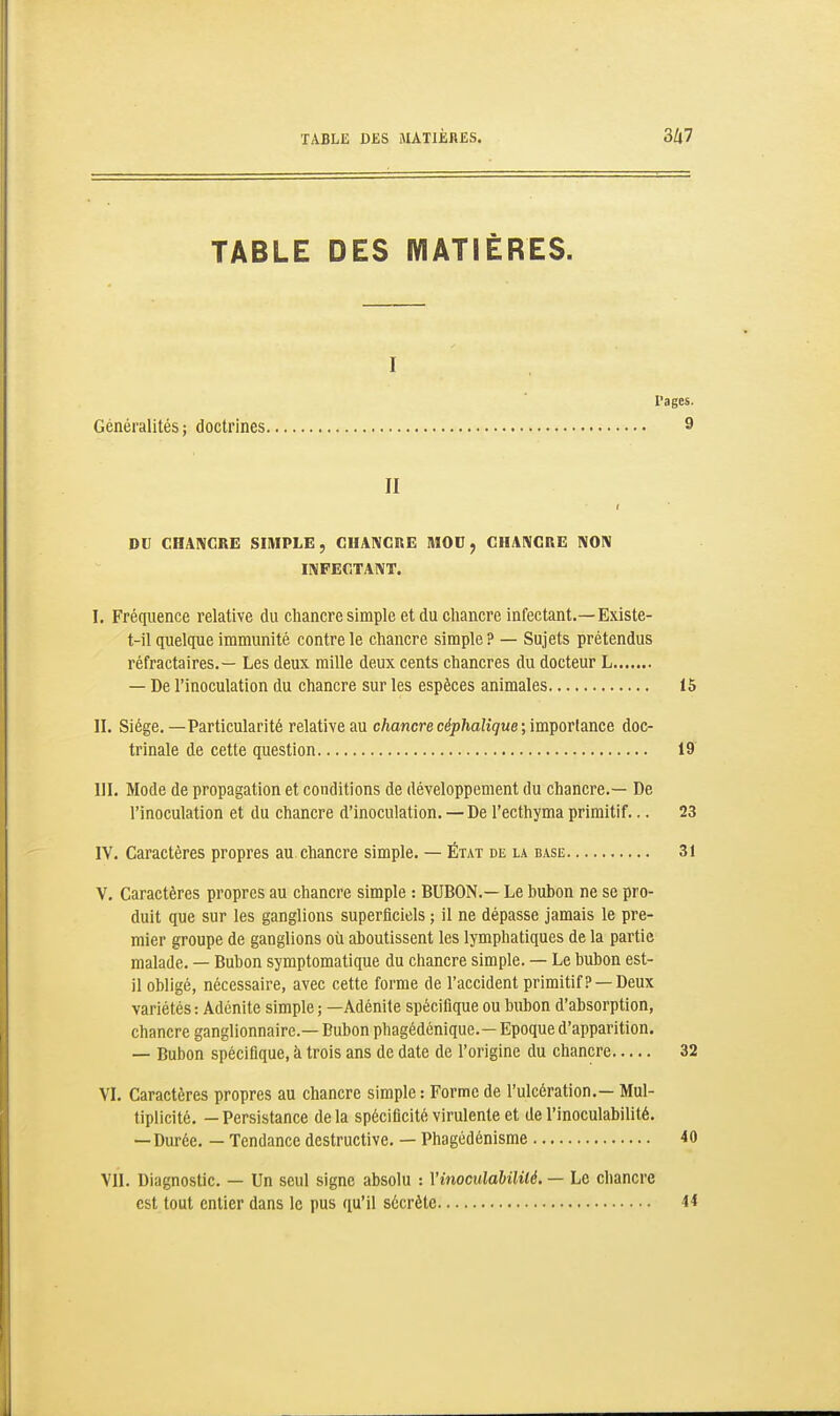 TABLE DES MATIÈRES. I l'ages. Généralités; doctrines 9 II DU CHANCRE SIMPLE, CHANCRE MOU, CHANCRE NON INFECTANT. I. Fréquence relative du chancre simple et du chancre infectant.—Existe- t-il quelque immunité contre le chancre simple ? — Sujets prétendus réfractaires.— Les deux mille deux cents chancres du docteur L — De l'inoculation du chancre sur les espèces animales 15 II. Siège.—Particularité relative au chancre céphalique;iïaçoTlaace doc- trinale de cette question 19 III. Mode de propagation et conditions de développement du chancre.— De l'inoculation et du chancre d'inoculation. — De l'ecthyma primitif... 23 IV. Caractères propres au chancre simple. — État de la base 31 V. Caractères propres au chancre simple : BUBON.— Le bubon ne se pro- duit que sur les ganglions superficiels ; il ne dépasse jamais le pre- mier groupe de ganglions où aboutissent les lymphatiques de la partie malade. — Bubon symptomatique du chancre simple. — Le bubon est- il obligé, nécessaire, avec cette forme de l'accident primitif? —Deux variétés : Adénite simple ; —Adénite spécifique ou bubon d'absorption, chancre ganglionnaire.— Bubon phagédénique.— Epoque d'apparition. — Bubon spécifique, à trois ans de date de l'origine du chancre 32 VI. Caractères propres au chancre simple : Forme de l'ulcération.— Mul- tiplicité. — Persistance delà spécificité virulente et de l'inoculabilité. — Durée. — Tendance destructive. — Phagôdénisme 40 VII. Diagnostic. — Un seul signe absolu : Vinoculahilité. — Le chancre est tout entier dans le pus qu'il sécrète 44