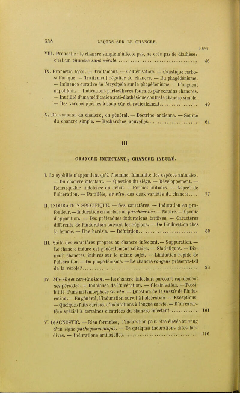 Pages. VIII. Pronostic : le chancre simple n'infecte pas, ne crée pas de dialhèse : c'est un chancre sans vérole 46 IX. Pronostic local. — Traitement. — Cautérisation. — Caustique carbo- sulfurique. — Traitement l'égulier du chancre. — Du phagédénisrae. — Influence curative de l'érysipèle sur le phagédénisrae. — L'onguent napolitain. —Indications particulières fournies par certains chancres. — Inutilité d'une médication anti-diathésique contre le chancre simple. — Des véroles guéries à coup sûr et radicalement 49 X. De l'origine du chancre, en général. — Doctrine ancienne. — Source du chancre simple. — Recherches nouvelles 61 III GIIAIVCRE INFECTANT, CHANCRE INDURÉ. I. La sypliilis n'appartient qu'à l'homme. Immunité des espèces animales. — Du chancre infectant. — Question du siège. — Développement. — Remarquable indolence du début. — Formes initiales. — Aspect de l'ulcération. — Parallèle, de visu, des deux variétés du chancre 77 II. INDURATION SPÉCIFIQUE. — Ses caractères. — Induration en pro- fondeur.— Induration en surface ou parcheminée.— Nature.— Époque d'apparition. — Des prétendues indurations tardives. — Caractères différents de l'induration suivant les régions. — De l'induration chez la femme. — Une hérésie. — Réfutîftion 82 III. Suite des caractères propres au chancre infectant. — Suppuration.— Le chancre induré est généralement solitaire. — Statistiques. — Dix- neuf chancres indurés sur le même sujet. — Limitation rapide de l'ulcération. — Du phagédénisrae. — Le chancre rongeur préserve-t-il de la vérole? 93 IV. Marche el terminaison. — Le chancre infectant parcourt rapideraent ses périodes. — Indolence de l'ulcération. — Cicatrisation. — Possi- bilité d'une raétamorphose in situ. — Question de la survie de l'indu- ration. — En général, l'induration survit à l'ulcération. — Exceptions. — Quelques faits curieux d'indurations h longue survie. — D'un carac- tère spécial à certaines cicatrices du chancre infectant toi V: DIAGNOSTIC. — Bien formulée, l'induration peut être élevée au rang d'un signe paihognomonique. — De quelques indurations dites tar- dives. — Indurations artilicielles