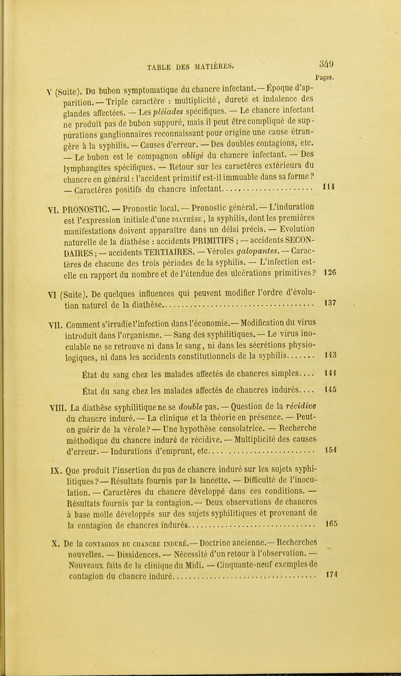 rages. Y (Suite). Du bubon symptomatique du chancre infectant.—Époque d'ap- parition.—Triple caractère : multiplicité, dureté et indolence des glandes affectées. — Les p/(iiades spécifiques. - Le chancre infectant ne produit pas de bubon suppuré, mais il peut être compliqué de sup- purations ganglionnaires reconnaissant pour origine une cause étran- gère h la syphilis. —Causes d'erreur. — Des doubles contagions, etc. — Le bubon est le compagnon obligé du chancre infectant. — Des lymphangites spécifiques. — Retour sur les caractères extérieurs du chancre en général : l'accident primitif est-il immuable dans sa forme ? — Caractères positifs du chancre infectant 11* VL PRONOSTIC. — Pronostic local. — Pronostic général. — L'induration est l'expression initiale d'une diathèse , la syphilis, dont les premières manifestations doivent apparaître dans un délai précis. — Evolution naturelle de la diathèse : accidents PRIMITIFS ; — accidents SECON- DAIRES ; — accidents TERTIAIRES. — Véroles galopantes. — Carac- tères de chacune des trois périodes de la syphilis. — L'infection est- elle eu rapport du nombre et de l'étendue des ulcérations primitives ? 126 VI (Suite). De quelques infiuences qui peuvent modifier l'ordre d'évolu- tion naturel de la diathèse 137 VU. Comment s'irradie l'infection dans l'économie.—Modification du virus introduit dans l'organisme. — Sang des syphilitiques, — Le virus ino- culable ne se retrouve ni dans le sang, ni dans les sécrétions physio- logiques, ni dans les accidents constitutionnels de la syphilis 143 État du sang chez les malades afi'ectés de chancres simples— 144 État du sang chez les malades affectés de chancres indurés— 145 VIII. La diathèse syphilitique ne se double pas. — Question de la récidive du chancre induré. — La clinique et la théorie en présence. — Peut- on guérir de la vérole? — Une hypothèse consolatrice. — Recherche méthodique du chancre induré de récidive. — Multiplicité des causes d'erreur. — Indurations d'emprunt, etc 154 IX. Que produit l'insertion du pus de chancre induré sur les sujets syphi- litiques?—Résultats fournis par la lancette. — Difficulté de l'inocu- lation. — Caractères du chancre développé dans ces conditions. — Résultats fournis par la contagion. — Deux observations de chancres à base molle développés sur des sujets syphilitiques et provenant de la contagion de chancres indurés 165 X. De la coOTAGior< du cuanciie induré.—Doctrine ancienne.—Recherches nouvelles. — Dissidences. — Nécessité d'un retour à l'observation. — Nouveaux faits de la clinique du Midi. — Cinquante-neuf exemples de contagion du chancre induré