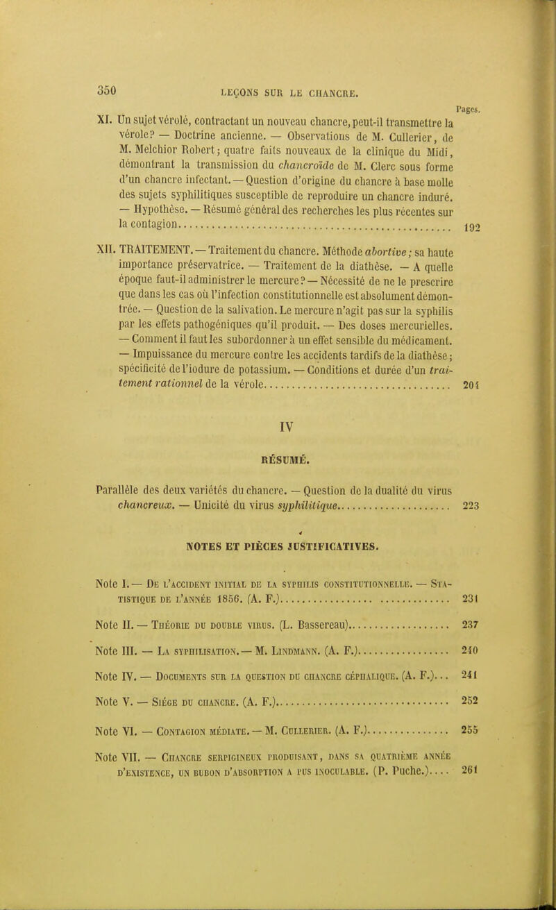 Pages. XI. Un sujet vérole, contractant un nouveau chancre, peut-il transmettre la vérole? — Doctrine ancienne. — Observations de M. Cullerier, de M. Melchior Robert ; quatre faits nouveaux de la clinique du Midi, démontrant la transmission du chancroMe de M. Clerc sous forme d'un chancre infectant. — Question d'origine du chancre k base molle des sujets syphilitiques susceptible de reproduire un chancre induré. — Hypothèse. — Résumé général des recherches les plus récentes sur la contagion 192 XII. TRAITEMENT. —Traitement du chancre. Méthode abortive ; sa haute importance préservatrice. — Traitement de la diathèse. - A quelle époque faut-il administrer le mercure? —Nécessité de ne le prescrire que dans les cas où l'infection constitutionnelle est absolument démon- trée. — Question de la salivation. Le mercure n'agit pas sur la syphilis par les effets pathogéniques qu'il produit. — Des doses mercurielles. — Comment il faut les subordonner à un effet sensible du médicament. — Impuissance du mercure contre les accidents tardifs de la diathèse; spécificité del'iodure de potassium. — Conditions et durée d'un trai- tement rationnel de la vérole 20 î IV RÉSUMÉ. Parallèle des deux variétés du chancre. — Question de la dualité du virus chancreux. — Unicité du virus syphilitique 223 4 NOTES ET PIÈCES JUSTIFICATIVES. Note I. — De l'accident initial de la syphilis constitutionnelle. — Sta- tistique DE l'année 1856. fA. F.} 231 Note II. — TnÉonuî du double virus. (L. Rassereau) 237 Note III. — La syphilisation.- M. Lindmann. (A. F.) 240 Note IV. — Documents sun la question du chanciie cépualique. (A. F.)... 241 Note V. — Siège du cuancue. (A. F,} 252 Note VI. — Contagion médiate. —M. Cullerier. (A. F.) 255 Note VII. — Chancre serpigineux puoduisant, DxINs sa quatrième année d'existence, un bubon d'absorption a rus INOCULABLE. (P. Puche.)— 261