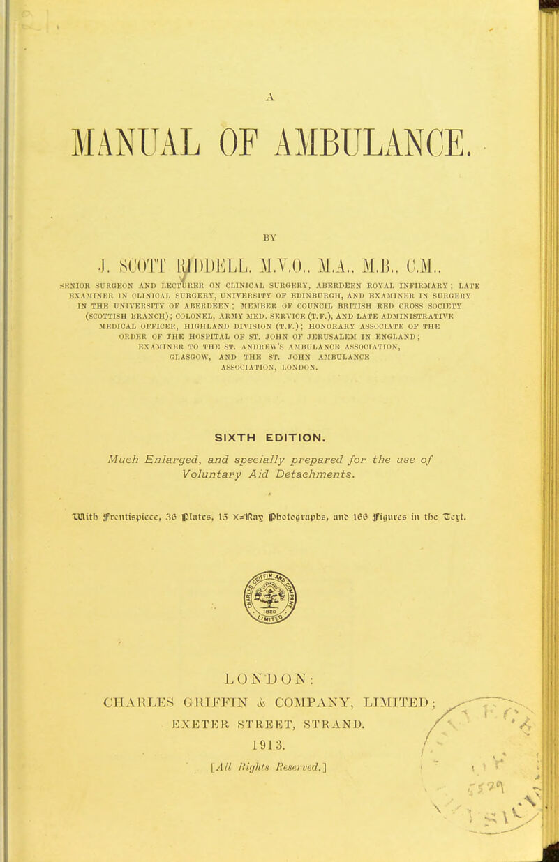 A MANUAL OF AMBULANCE. BY J. SCOTT lUDDELL. M.V.O.. M,A.. M.B., CM.. SKSIOR SURGKON AND LECTUUEIl ON CHNICAL SUKQKltY, ABKRDEEN ROYAL INFIRJrARY ; LATE EXAMINER IN CLINICAL SURGERY, UNIVERSITY OF EDINBURGH, AND EXAMINER IN SURGERY IN THE UNIVERSITY OF ABERDEEN; MEMBBR OF COUNCIL BRITISH RED CROSS SOCIETY (SCOTTISH BRANCH); COLONEL, ARMY MED. SERVICE (T.P.), AND LATE ADMINISTRATIVE 3IEDICAL OFFICER, HIGHLAND DIVISION (T.F.) ; HONORARY ASSOCIATE OF THE ORDER OF THE HOSPITAL OF ST. JOHN OF .IBRUSALEM IN ENGLAND; EXAMINER TO THE .ST. ANDREW'S AMBULANCE ASSOCIATION, GLASGOW, AND THE ST. .JOHN AMBULANCE ASSOCIATION, LONDON. SIXTH EDITION. Much Enlarged, and specially prepared for the use of Voluntary Aid Detachments. TlUlitfj ificntispiccc, 36 Ipl.itcs, 15 x=1Ra\i Ipbotofliapbe, an^ 166 jfiijuves in the Ucyt. LOND ON: CHAKLE8 GRIFFIN ct COMPANY, LIMITED EXETER STREET, STRAND. 1913. [AH niijhis Ihaerved.] \