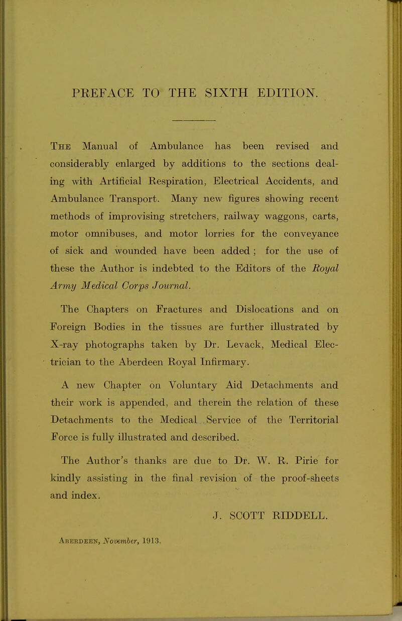 The Manual of Ambulance has been revised and considerably enlarged by additions to the sections deal- ing with Artificial Respiration, Electrical Accidents, and Ambulance Transport. Many new figures showing recent methods of improvising stretchers, railway waggons, carts, motor onmibuses, and motor lorries for the conveyance of sick and wounded have been added ; for the use of these the Author is indebted to the Editors of the Royal Army Medical Corps Journal. The Chapters on Fractures and Dislocations and on Foreign Bodies in the tissues are further illustrated by X-ray photographs taken by Dr. Levack, Medical Elec- trician to the Aberdeen Royal Infirmary. A new Chapter on Voluntary Aid Detachments and their work is appended, and therein the relation of these Detachments to the Medical Service of the Territorial Force is fully illustrated and described. The Author's thanks are due to Dr. W. R. Pirie for kindly assisting in the final revision of the proof-sheets and index. J. SCOTT RIDDELL. Aberdeen, November, 1913.