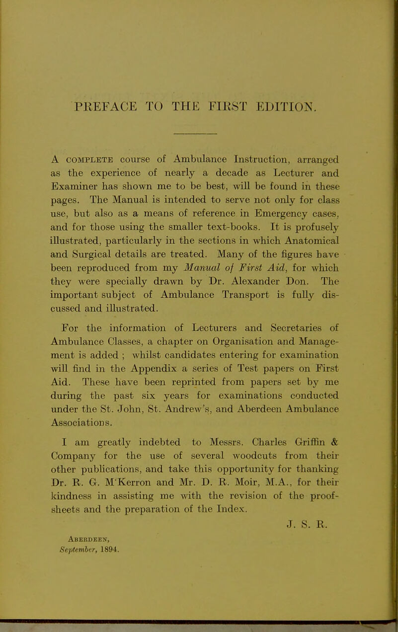 A COMPLETE course of Ambulance Instruction, arranged as the experience of nearly a decade as Lecturer and Examiner has shown me to be best, will be found in these pages. The Manual is intended to serve not only for class use, but also as a means of reference in Emergency cases, and for those using the smaller text-books. It is profusely illustrated, particularly in the sections in which Anatomical and Surgical details are treated. Many of the figures have been reproduced from my Manual of First Aid, for which they were specially drawn by Dr. Alexander Don. The important subject of Ambulance Transport is fuUy dis- cussed and illustrated. For the information of Lecturers and Secretaries of Ambulance Classes, a chapter on Organisation and Manage- ment is added ; whilst candidates entering for examination will find in the Appendix a series of Test papers on First Aid. These have been reprinted from papers set by me during the past six years for examinations conducted under the St. John, St. Andrew's, and Aberdeen Ambulance Associations. I am greatly indebted to Messrs. Charles Griffin & Company for the use of several woodcuts from their other publications, and take this opportunity for thanking Dr. R. G. M Kerron and Mr. D. R. Moir, M.A., for their kindness in assisting me with the revision of the proof- sheets and the preparation of the Index. J. S. R. Aberdeen, September, 1894.