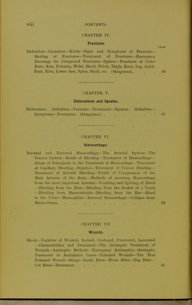 CHAPTER IV. Fractures. Definition—Causation—Kinds—Signs and Symptoms of Fracture— Healing of Fractures—Treatment of Fractures—Emergency Dressings for Compound Fractures—Splints—Fractures of Collar Bone, Ai'm, Forearm, Wrist, Hand, Pelvis, Thigh, Knee, Leg, Ankle, Foot, Ribs, Lower Jaw, Spine, Skull, etc. (Skiagrams), ... 40 CHAPTER V. Dislocations and Sprains. Dislocation : Definition—Varieties—Treatment—Sprains : Definition— Symptoms—Treatment. (Skiagrams), ...... 61 CHAPTER VI. Haemorrhage. Internal and External Haimorrhage—The Arterial System—The Venous System—Kinds of Bleeding—Treatment of Hajmorrhage— Abuse of Stimulants in the Treatment of Hajmorrhage—Treatment of Capillary Bleeding—Styptics—Treatment of Venous Bleeding— Treatment of Arterial Bleeding—Points of Compression of the Main Arteries of the Body—Methods of arresting Haemorrhage from the more important Arteries—Vomiting and Spitting of Blood —Bleeding from the Nose—Bleeding from the Socket of a Tooth —Bleeding from Haemorrhoids—Bleeding from the Ear—Blood in the Urine—Hjemophilia—Internal Haemorrhage—Collapse from Haemorrhage, .......... 63 CHAPTER VII. Wounds. Shock—Varieties of Wounds, Incised, Contused, Punctured, Lacerated —Characteristics and Treatment—The Antiseptic Treatment of Wounds—^Antiseptic Methods—Emergency Antiseptics—Antisept ic Treatment in Ambulance Cases—Poisoned Wounds—The True Poisoned Wound—Sting.s—Snake Bites—Horse Bites—Dog Bites— Cat Bites—Treatment, 81