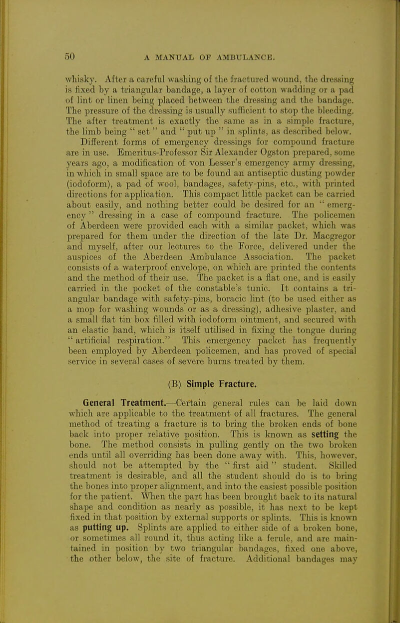 whisky. After a carefiil washing of the fractured wound, the dressing is fixed by a triangular bandage, a layer of cotton wadding or a pad of lint or linen being placed between the dressing and the bandage. The pressure of the dressing is usually sufficient to stop the bleeding. The after treatment is exactly the same as in a simple fracture, the limb being  set  and  put up  in splints, as described below. Different forms of emergency dressings for compound fracture are in use. Emeritus-Professor Sir Alexander Ogston prepared, some years ago, a modification of von Lesser's emergency army dressing, in which in small space are to be found an antiseptic dusting powder (iodoform), a pad of wool, bandages, safety-pins, etc., with printed directions for application. This compact little packet can be carried about easily, and nothing better could be desired for an  emerg- ency  dressing in a case of compound fracture. The policemen of Aberdeen were provided each with a similar packet, which was prepared for them under the direction of the late Dr. Macgregor and myself, after our lectures to the Force, delivered under the auspices of the Aberdeen Ambulance Association. The packet consists of a M'aterproof envelope, on which are printed the contents and the method of their use. The packet is a flat one, and is easily carried in the pocket of the constable's tunic. It contains a tri- angular bandage with safety-pins, boracic lint (to be used either as a mop for washing wounds or as a dressing), adhesive plaster, and a small flat tin box filled with iodoform ointment, and secured with an elastic band, which is itself utilised in fixing the tongue during  artificial respiration. This emergency packet has frequently been employed by Aberdeen policemen, and has proved of special service in several cases of severe burns treated by them. (B) Simple Fracture. General Treatment.—Certain general rules can be laid down which are applicable to the treatment of all fractirres. The general method of treating a fracture js to bring the broken ends of bone back into proper relative position. This is known as setting the bone. The method consists in pulling gently on the two broken ends until all overriding has been done away with. This, however, should not be attempted by the  first aid  student. Skilled treatment is desirable, and all the student should do is to bring the bones into proper alignment, and into the easiest jjossible position for the patient. When the part has been brought back to its natm-al shape and condition as nearly as possible, it has next to be kept fixed in that position by external supports or splints. This is known as putting up. Splints are applied to either side of a broken bone, or sometimes all round it, thus acting like a ferule, and are main- tained in position by two triangular bandages, fixed one above, the other below, the site of fracture. Additional bandages may