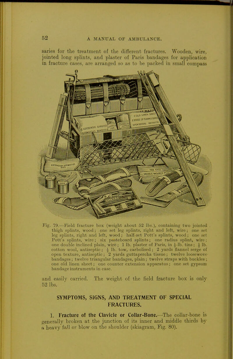 saries for the treatment of the different fractures. Wooden, wire, jointed long splints, and plaster of Paris bandages for application in fractnre cases, are arranged so as to be packed in small compass Fig. 79.—Field fracture box (weight about 52 lbs.), containing two jointed thigh splint.s, wood; one .set leg splints, right and left, wire; one set leg splints, right and left, wood; half-set Pott's splints, wood; one set Pott's splints, wire; six pasteboard splints; one radius splint, wire; one double inehned plain, wire; 1 lb. plaster of Paris, in i-Ib. tins; J lb. cotton wool, antiseptic ; ^ lb. tow, carbolised; 2 yards flannel serge of open texture, antiseptic ; 2 yards guttapercha tissue ; twelve looscwovc bandages; twelve triangular Ijandages, plain; twelve straps with buckles; one old linen sheet; one counter extension apparatus; one set gyjjsum bandage instruments in case. and easily carried. The weight of the field fracture box is only 52 lbs. SYMPTOMS, SIGNS, AND TREATMENT OF SPECIAL FRACTURES. 1. Fracture of the Clavicle or Collar-Bone.—The collar-bone is generally broken at the junction of its inner and middle thirds by a heavy fall or blow on the shoulder (skiagram, Fig. 80).