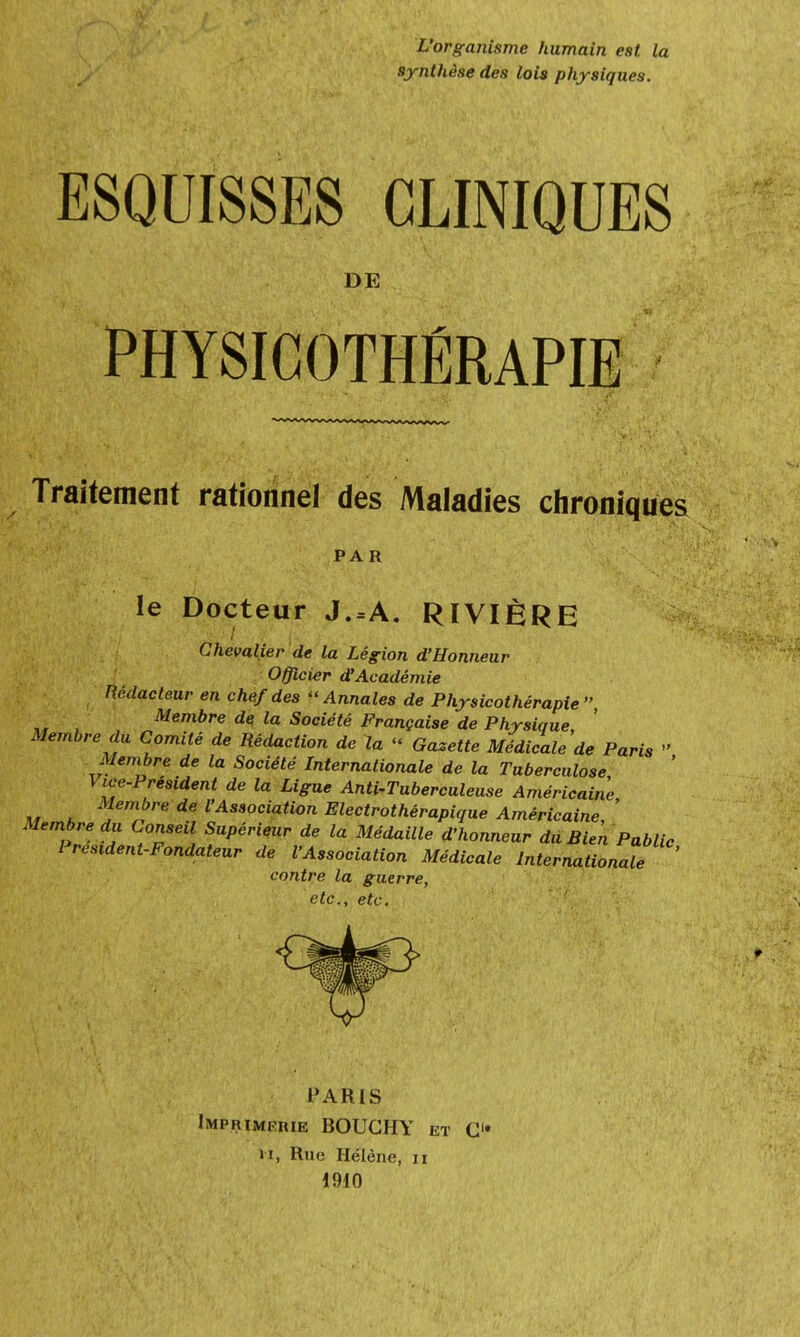 L'organisme humain est la synthèse des lois physiques. ESQUISSES CLINIQUES DE PHYSICOTHÉRAPIE Traitement rationnel des Maladies chroniques PAR le Docteur J.=A. RIVIÈRE Chevalier de la Légion d'Honneur Officier d'Académie Rédacteur en chef des Annales de Physicothérapie Membre de la Société Française de Physique, Membre du Comité de Rédaction de la « Gazette Médicale de Paris  Membre de la Société Internationale de la Tuberculose Vice-Président de la Ligue Anti-Tuberculeuse Américaine „ , Membre de l'Association Electrothérapique Américaine ' Membre du Conseil Supérieur de la Médaille d'honneur du Bien Public Président-Fondateur de l'Association Médicale Internationale contre la guerre, etc., etc. PARIS Imprimerie BOUGHY et O il, Rue Hélène, n 1910