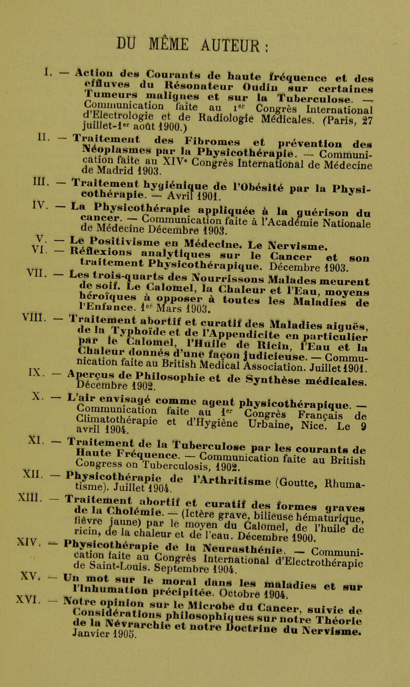 DU MÊME AUTEUR: - Action des Courants de haute fréquence et des «.fluves du Résonateur Oudiu sur certaines tumeurs malignes et sur la Tuberculose. — ï>ïïi!Un}Ca-10n ^ite„au ier Congrès International juWrtiW)6 Radiologie Médica,es- ^paris'27 Traitement des Fibromes et prévention des Néoplasmes par la Physicothérapie. - Communi- df ZdrTd l9a03 C°ngrèS Internati0Dal de Médecine T««ltTien4t hy9îéni.q«e de l'Obésité par la Physi- cothérapie . — Avril 1901. * L*o*™ïfCOtrérapie>- aPP«q»*e à la guérison du TfSS^S^^^a 1,Académie Nationale Le Positivisme en Médecine. Le IVervisme. Réflexions analytiques sur le Cancer et son traitement Physicothérapique. Décembre 1903. Lfe^ îss?s:it seras*tontes les 1de\taTvn„W?rti/ S* î?Tatif des Maladies aiguës, m* llyftf eî* APPendicite en particulier par le Calomel, l'Huile de Ricin, l'Eau et la Chaleur donnés d'une façon judicieuse - Commu mcation faite an British Médical AssoSon JnilleSï A6TcSrtl90h2iIOSOPhieet dG S^thè8e médicales. L'air envisagé comme agent physicothéranioue — Commnnication faite au 1- Congrès Fra^^s Te avr?iaÎ9oSerapie 61 d'H^iène Urbaine, n£ L 9 Traitement de la Tuberculose par les courants do Haute Fréquence. - Commnnication faU? au British Congress on Tuberculosis, 1902 «ntisû PSeT Jum'e%e04,,e I'*rtfc-««e (Goutte, Rhuœa- T!£l|e,?.t,lt..1ab.ortif et des formes «raves nêv« to°nim „e; 7 ('Ctère ^bi'ieusehémat9ur?q„e iieyre jaune) par le moyen du Calomel de l'huil» ni ricin, «fe la chaleur et de l'eau. Décentré 1900 ' ^ Un mot sur le moral dans les maladies ot «t.* 1 Inhumation précipitée. Octobre 1904 Notre opinion sur le Microbe du Cancer suivi* d«,î«iïirati0nuS Phil°sophiques s^r notre Théorie tovîer™VooarChle 61 n°tre Soctpine «« eïvitme!