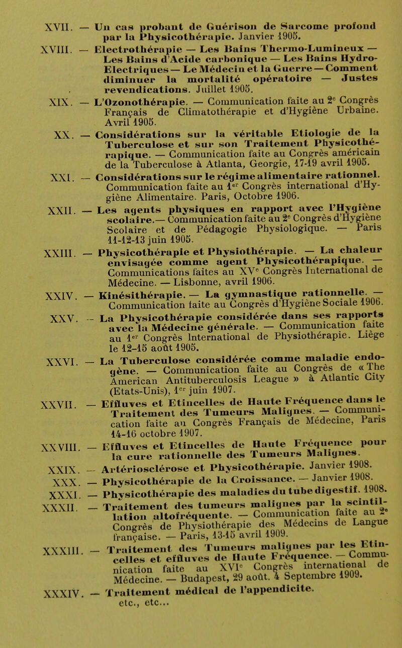 Un cas probant de Guérison de Sarcome profond par la Physicothérapie. Janvier 1905. Electrothérapie — Les Bains Thermo-Lumineux — Les Bains d'Acide carbonique — Les Bains Hydro- Electriques— Le Médecin et la Guerre — Comment diminuer la mortalité opératoire — Justes revendications. Juillet 1905. L'Ozonothérapie. — Communication faite au 2e Congrès Français de Climatothérapie et d'Hygiène Urbaine. Avril 1905. Considérations sur la véritable Etiologte de la Tuberculose et sur son Traitement Physicothé- rapique. — Communication faite au Congrès américain de la Tuberculose à Atlanta, Géorgie, 17-19 avril 1905. Considérations sur le régime alimentaire rationnel. Communication faite au 1er Congrès mternational d'Hy- giène Alimentaire. Paris, Octobre 1906. Les agents physiques en rapport avec l'Hygiène scolaire.— Communication faite au 2e Congrès d'Hygiène Scolaire et de Pédagogie Physiologique. — Paris 11-12-13 juin 1905. Physicothérapie et Physiothérapie. — La chaleur envisagée comme agent Physicothérapique. — Communications faites au XVe Congrès International de Médecine. — Lisbonne, avril 1906. Kinésithérapie. — La gymnastique rationnelle. — Communication taite au Congrès d'Hygiène Sociale 19Ub. La Physicothérapie considérée dans ses rapports avec la Médecine générale. — Communication faite au 1er Congrès International de Physiothérapie. Liège le 12-15 août 1905. La Tuberculose considérée comme maladie endo- gène. — Communication faite au Congrès de «The American Antituberculosis League » à Atlantic City (Etats-Unis), 1er juin 1907. Effluves et Etincelles de Haute Fréquence dans le Traitement des Tumeurs Malignes. — Communi- cation faite au Congrès Français de Médecine, Pans 14-16 octobre 1907. Effluves et Etincelles de Haule Fréquence pour la cure rationnelle des Tumeurs Malignes. Artériosclérose et Physicothérapie. Janvier 1908. Physicothérapie de la Croissance. — Janvier 1908. Physicothérapie des maladies du tube digestif. 1908. Traitement des tumeurs malignes par la scintil- lation altofréquente. - Communication faite au 2 Congrès de Physiothérapie des Médecins de Langue française. - Paris, 13-15 avril 1909. - Traitement des Tumeurs malignes par les Etin- celles et effluves de Haute Fréquence. - Commu- nication faite au XVI* Congrès mternational de Médecine. - Budapest, 29 août. 4 Septembre 1909. - Traitement médical de l'appendicite. etc., etc..