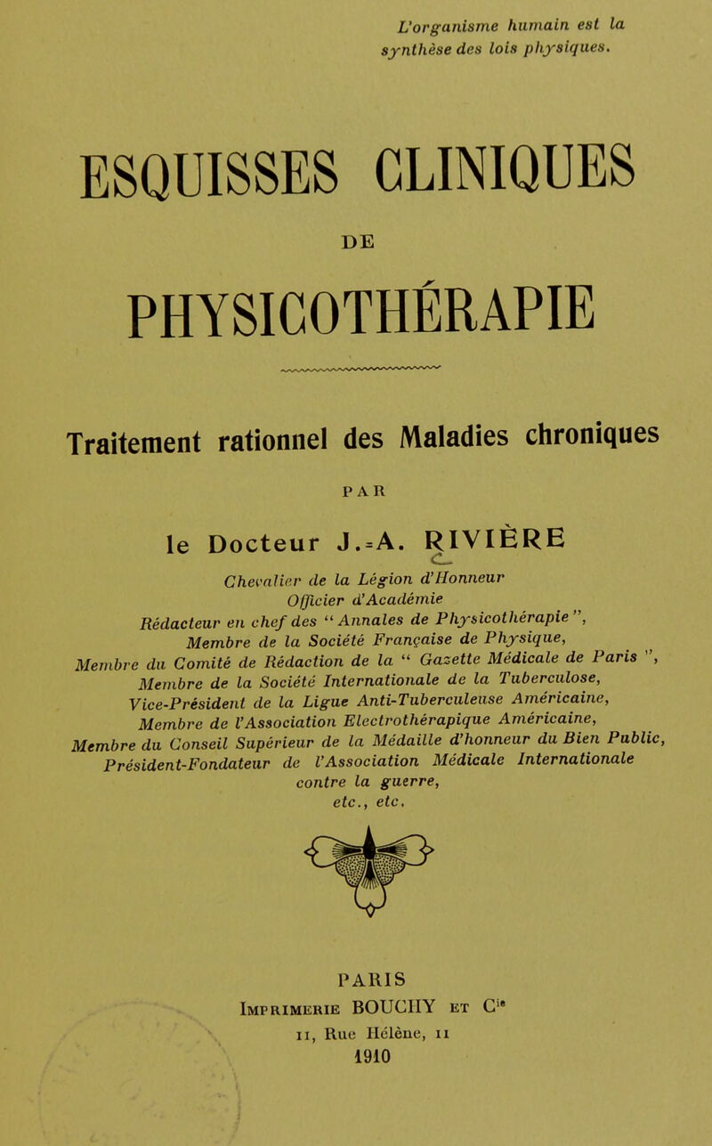 L'organisme humain est la synthèse des lois physiques. ESQUISSES CLINIQUES DE PHYSICOTHÉRAPIE Traitement rationnel des Maladies chroniques PAR le Docteur J.=A. RIVIÈRE Chevalier de la Légion d'Honneur Officier d'Académie Rédacteur en chef des Annales de Physicothérapie, Membre de la Société Française de Physique, Membre du Comité de Rédaction de la  Gazette Médicale de Paris , Membre de la Société Internationale de la Tuberculose, Vice-Président de la Ligue Anti-Tuberculeuse Américaine, Membre de l'Association Electrothérapique Américaine, Membre du Conseil Supérieur de la Médaille d'honneur du Bien Public, Président-Fondateur de l'Association Médicale Internationale contre la guerre, etc., etc. PARIS Imprimerie BOUCIIY et Cie ii, Rue Hélène, n 1910