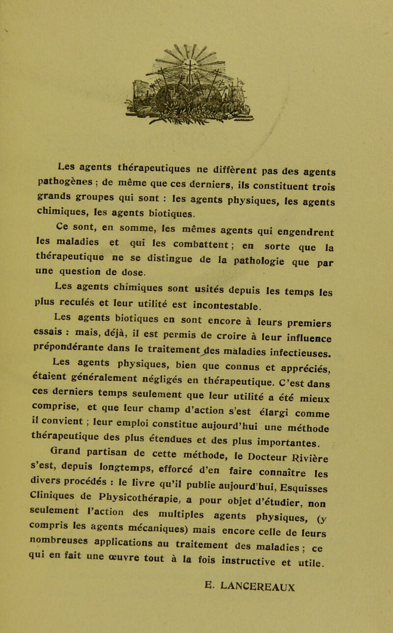 Les agents thérapeutiques ne diffèrent pas des agents pathogènes ; de même que ces derniers, ils constituent trois grands groupes qui sont : les agents physiques, les agents chimiques, les agents biotiques. Ce sont, en somme, les mêmes agents qui engendrent les maladies et qui les combattent; en sorte que la the'rapeutique ne se distingue de la pathologie que par une question de dose. Les agents chimiques sont usités depuis les temps les plus reculés et leur utilité est incontestable. Les agents biotiques en sont encore à leurs premiers essais : mais, déjà, il est permis de croire à leur influence prépondérante dans le traitera entres maladies infectieuses. Les agents physiques, bien que connus et appréciés étaient généralement négligés en thérapeutique. C'est dans ces derniers temps seulement que leur utilité a été mieux comprise, et que leur champ d'action s'est élargi comme il convient ; leur emploi constitue aujourd'hui une méthode thérapeutique des plus étendues et des plus importantes. Grand partisan de cette méthode, le Docteur Rivière s'est, depuis longtemps, efforcé d'en faire connaître les divers procédés : le livre qu'il publie aujourd'hui, Esquisses Cliniques de Physicothérapie, a pour objet d'étudier non seulement l'action des multiples agents physiques, (y compris les agents mécaniques) mais encore celle de leurs nombreuses applications au traitement des maladies • ce qui en fait une œuvre tout à la fois instructive et utile E. LANCEREAUX