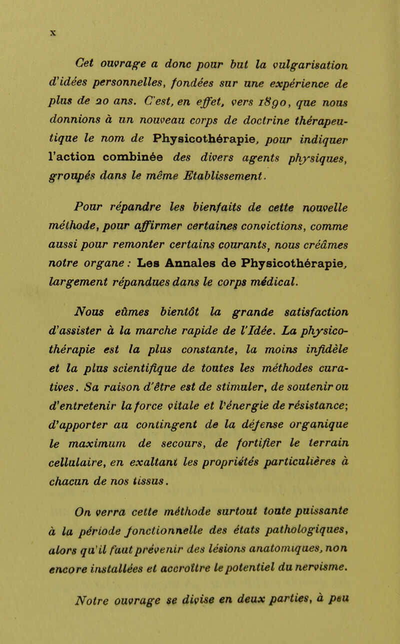 Cet ouvrage a donc pour but la vulgarisation d'idées personnelles, fondées sur une expérience de plus de 20 ans. C'est, en effet, vers i8go, que nous donnions à un nouveau corps de doctrine thérapeu- tique le nom de Physicothérapie, pour indiquer l'action combinée des divers agents physiques, groupés dans le même Etablissement. Pour répandre les bienfaits de cette nouvelle méthode, pour affirmer certaines convictions, comme aussi pour remonter certains courantsf nous créâmes notre organe : Les Annales de Physicothérapie, largement répandues dans le corps médical. Nous eûmes bientôt la grande satisfaction d'assister à la marche rapide de l'Idée. La physico- thérapie est la plus constante, la moins infidèle et la plus scientifique de toutes les méthodes cura- tives. Sa raison d'être est de stimuler, de soutenir ou d'entretenir la force vitale et V énergie de résistance; d'apporter au contingent de la défense organique le maximum de secours, de fortifier le terrain cellulaire, en exaltant les propriétés particulières à chacun de nos tissus. On verra cette méthode surtout toute puissante à la période Jonctionnelle des états pathologiques, alors qu'il faut prévenir des lésions anatonuques, non encore installées et accroître le potentiel du nervisme. Notre ouvrage se divise en deux parties, à ptu