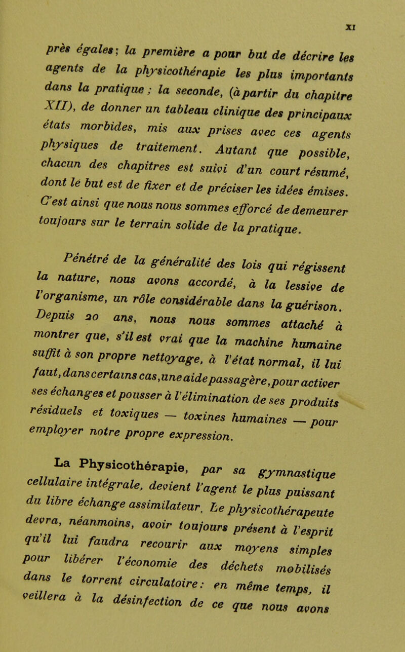 près égales; la première a pour but de décrire les agents de la physicothérapie les plus importants dans la pratique ; la seconde, (àpartir du chapitre XII), de donner un tableau clinique des principaux états morbides, mis aux prises avec ces agents physiques de traitement. Autant que possible, chacun des chapitres est suivi d'un court résumé dont lé but est de fixer et de préciser les idées émises. C'est ainsi que nous nous sommes efforcé de demeurer tou,ours sur le terrain solide de la pratique. Pénétré de la généralité des lois qui régissent la nature, nous avons accordé, à la lessive de l'organisme, un rôle considérable dans la guérison Depuis 30 ans, nom nous sommes attaché à montrer que, s'il est vrai que la machine humaine mfflt a son propre nettoyage, à l'état normal, il lui ^at'^certainscas,uneaidepassagère,pouractiver seséchanges et pousser à Vélimination deses produits résiduels et toxiques - toxines humaines -pour employer notre propre expression. La Physicothérapie, par sa gymnastique cellulaire intégrale, devient l'agent le plus puissant du Ubre échange assimilateur. Le physicothérapeute devra, néanmoins, avoir toujours présent à l'esprit ou a lui faudra recourir aux moyens simples pour libérer l'économie des déchets mobilisés dans le torrent circulatoire: en même temps, il Pliera a la désinfection de ce que nous avons