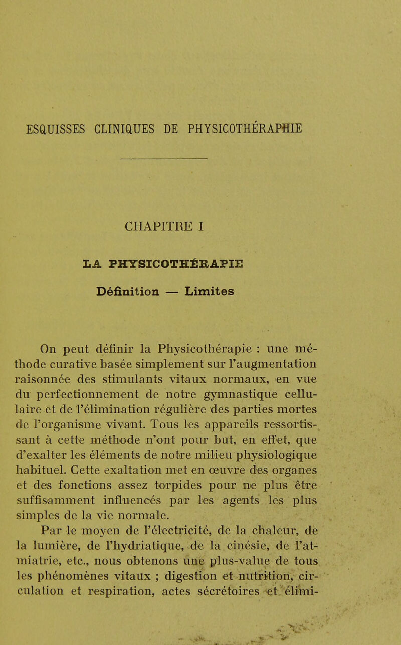 ESQUISSES CLINIQUES DE PHYSICOTHÉRAPHIE CHAPITRE I LA PHYSICOTKÉÎLAPIE Définition — Limites On peut définir la Physicothérapie : une mé- thode curative basée simplement sur l'augmentation raisonnée des stimulants vitaux normaux, en vue du perfectionnement de notre gymnastique cellu- laire et de l'élimination régulière des parties mortes de l'organisme vivant. Tous les appareils ressortis- sant à cette méthode n'ont pour but, en effet, que d'exalter les éléments de notre milieu physiologique habituel. Cette exaltation met en œuvre des organes et des fonctions assez torpides pour ne plus être suffisamment influencés par les agents les plus simples de la vie normale. Par le moyen de l'électricité, de la chaleur, de la lumière, de l'hydriatique, de la cinésie, de l'at- miatrie, etc., nous obtenons une plus-value de tous les phénomènes vitaux ; digestion et nutrition, cir- culation et respiration, actes sécrétoires et élimi-