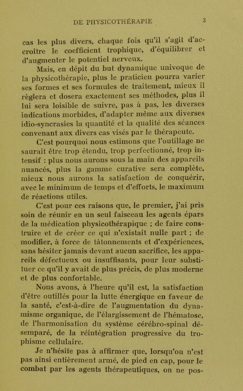 cas les plus divers, chaque fois qu'il s'agit d'ac- croître le coefficient trophique, d'équilibrer et d'augmenter le potentiel nerveux. Mais, en dépit du but dynamique univoque de la physicothérapie, plus le praticien pourra varier ses formes et ses formules de traitement, mieux il réglera et dosera exactement ses méthodes, plus il lui sera loisible de suivre, pas à pas, les diverses indications morbides, d'adapter même aux diverses idio-syncrasies la quantité et la qualité des séances convenant aux divers cas visés par le thérapeute. C'est pourquoi nous estimons que l'outillage ne saurait être trop étendu, trop perfectionné, trop in- tensif : plus nous aurons sous la main des appareils nuancés, plus la gamme curative sera complète, mieux nous aurons la satisfaction de conquérir, avec le minimum de temps et d'efforts, le maximum de réactions utiles. C'est pour ces raisons que, le premier, j'ai pris soin de réunir en un seul faisceau les agents épars de la médication physicothérapique ; de faire cons- truire et de créer ce qui n'existait nulle part ; de modifier, à force de tâtonnements et d'expériences, sans hésiter jamais devant aucun sacrifice, les appa- reils défectueux ou insuffisants, pour leur substi- tuer ce qu'il y avait de plus précis, de plus moderne et de plus confortable. Nous avons, à l'heure qu'il est, la satisfaction d'être outillés pour la lutte énergique en faveur de la santé, c'est-à-dire de l'augmentation du dyna- misme organique, de l'élargissement de l'hématose, de l'harmonisation du système cérébro-spinal dé- semparé, de la réintégration progressive du tro- phisme cellulaire. Je n'hésite pas à affirmer que, lorsqu'on n'est pas ainsi entièrement armé, de pied en cap, pour le combat par les agents thérapeutiques, on ne pos-