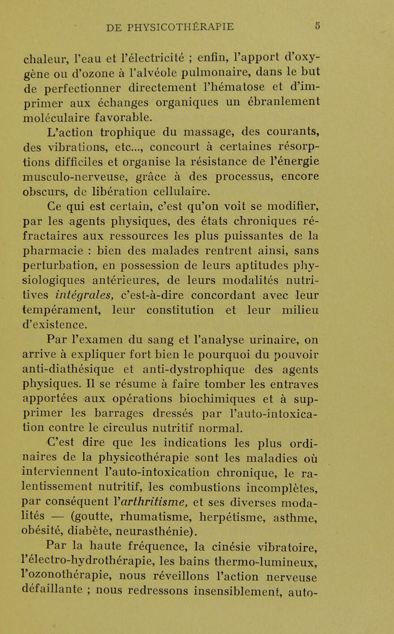 chaleur, l'eau et l'électricité ; enfin, l'apport d'oxy- gène ou d'ozone à l'alvéole pulmonaire, dans le but de perfectionner directement l'hématose et d'im- primer aux échanges organiques un ébranlement moléculaire favorable. L'action trophique du massage, des courants, des vibrations, etc., concourt à certaines résorp- tions difficiles et organise la résistance de l'énergie musculo-nerveuse, grâce à des processus, encore obscurs, de libération cellulaire. Ce qui est certain, c'est qu'on voit se modifier, par les agents physiques, des états chroniques ré- fractaires aux ressources les plus puissantes de la pharmacie : bien des malades rentrent ainsi, sans perturbation, en possession de leurs aptitudes phy- siologiques antérieures, de leurs modalités nutri- tives intégrales, c'est-à-dire concordant avec leur tempérament, leur constitution et leur milieu d'existence. Par l'examen du sang et l'analyse urinaire, on arrive à expliquer fort bien le pourquoi du pouvoir anti-diathésique et anti-dystrophique des agents physiques. Il se résume à faire tomber les entraves apportées aux opérations biochimiques et à sup- primer les barrages dressés par l'auto-intoxica- tion contre le circulus nutritif normal. C'est dire que les indications les plus ordi- naires de la physicothérapie sont les maladies où interviennent l'auto-intoxication chronique, le ra- lentissement nutritif, les combustions incomplètes, par conséquent Yarthritisme, et ses diverses moda- lités — (goutte, rhumatisme, herpétisme, asthme, obésité, diabète, neurasthénie). Par la haute fréquence, la cinésie vibratoire, l'électro-hydrothérapie, les bains thermo-lumineux, l'ozonothérapie, nous réveillons l'action nerveuse défaillante ; nous redressons insensiblement, auto-
