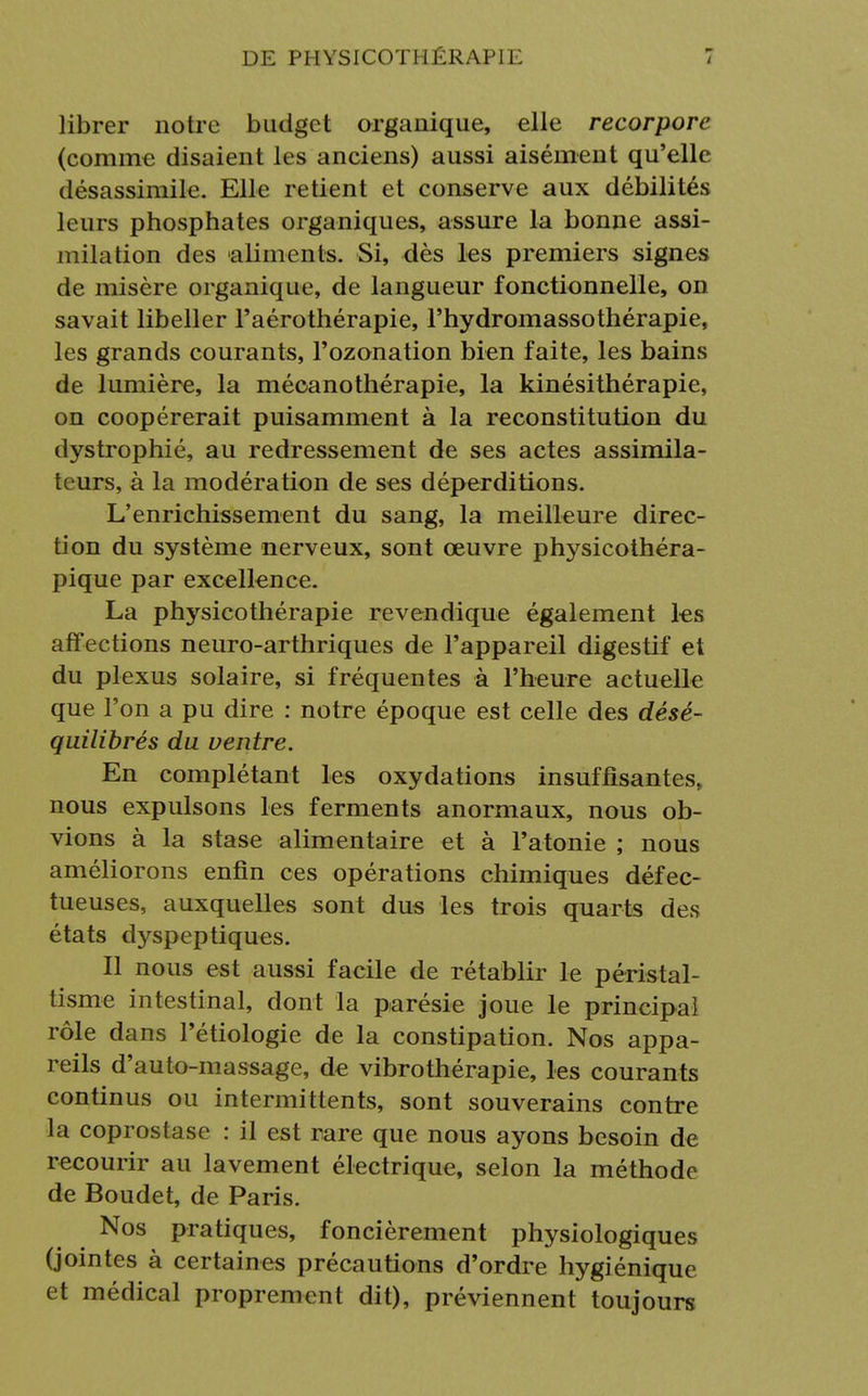 librer notre budget organique, elle recorporc (comme disaient les anciens) aussi aisément qu'elle désassimile. Elle retient et conserve aux débilités leurs phosphates organiques, assure la bonne assi- milation des aliments. Si, dès les premiers signes de misère organique, de langueur fonctionnelle, on savait libeller l'aérothérapie, l'hydromassothérapie, les grands courants, l'ozonation bien faite, les bains de lumière, la mécanothérapie, la kinésithérapie, on coopérerait puisamment à la reconstitution du dystrophié, au redressement de ses actes assimila- teurs, à la modération de ses déperditions. L'enrichissement du sang, la meilleure direc- tion du système nerveux, sont œuvre physicothéra- pique par excellence. La physicothérapie revendique également les aff ections neuro-arthriques de l'appareil digestif et du plexus solaire, si fréquentes à l'heure actuelle que l'on a pu dire : notre époque est celle des désé- quilibrés du ventre. En complétant les oxydations insuffisantes, nous expulsons les ferments anormaux, nous ob- vions à la stase alimentaire et à l'atonie ; nous améliorons enfin ces opérations chimiques défec- tueuses, auxquelles sont dus les trois quarts des états dyspeptiques. Il nous est aussi facile de rétablir le péristal- tisme intestinal, dont la parésie joue le principal rôle dans l'étiologie de la constipation. Nos appa- reils d'auto-massage, de vibrothérapie, les courants continus ou intermittents, sont souverains contre la coprostase : il est rare que nous ayons besoin de recourir au lavement électrique, selon la méthode de Boudet, de Paris. Nos pratiques, foncièrement physiologiques (jointes à certaines précautions d'ordre hygiénique et médical proprement dit), préviennent toujours