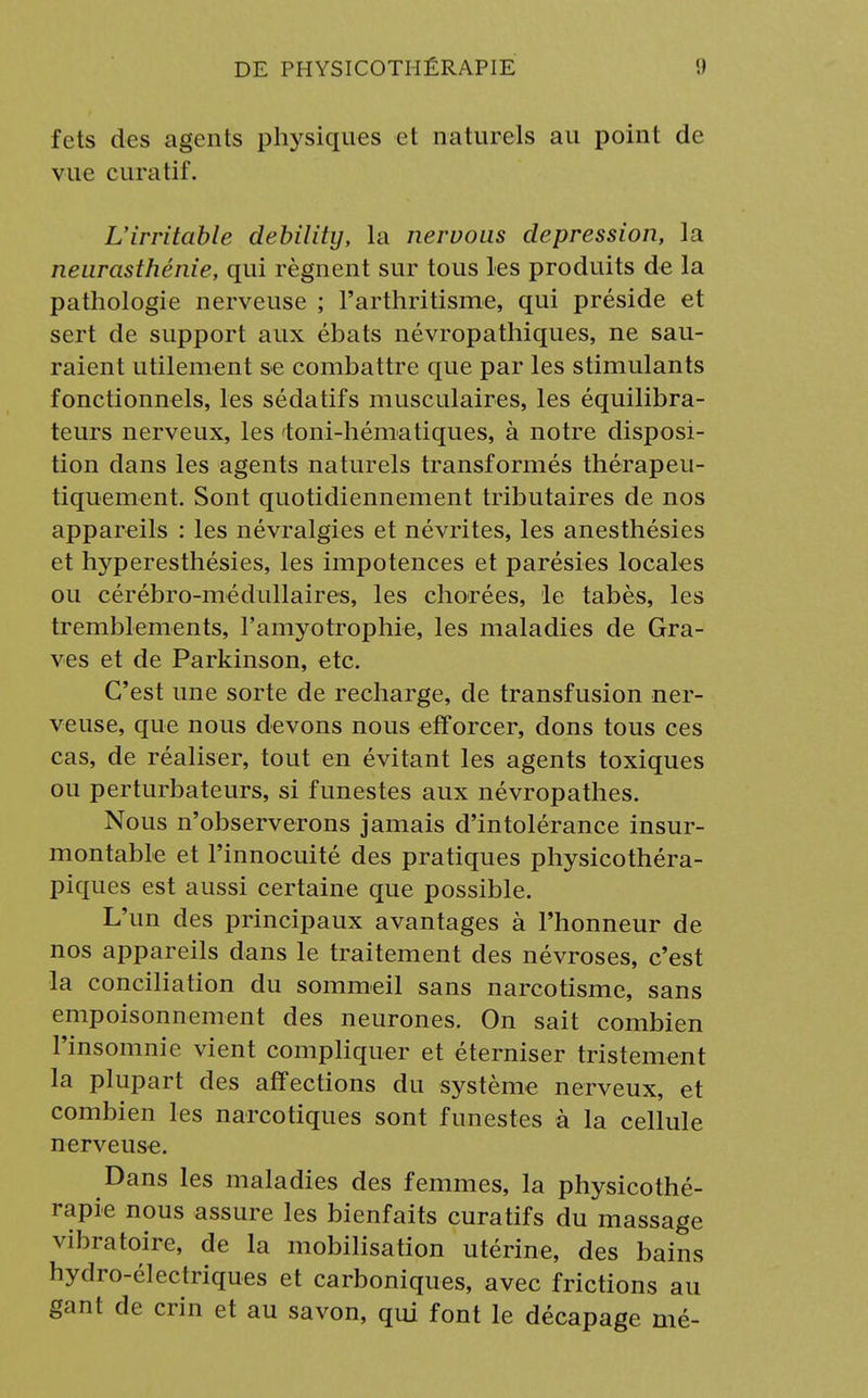 fets des agents physiques et naturels au point de vue curatif. L'irritable debility, la nervous dépression, la neurasthénie, qui régnent sur tous les produits de la pathologie nerveuse ; l'arthritisme, qui préside et sert de support aux ébats névropathiques, ne sau- raient utilement se combattre que par les stimulants fonctionnels, les sédatifs musculaires, les équilibra- teurs nerveux, les toni-hématiques, à notre disposi- tion dans les agents naturels transformés thérapeu- tiquement. Sont quotidiennement tributaires de nos appareils : les névralgies et névrites, les anesthésies et hyperesthésies, les impotences et parésies locales ou cérébro-médullaires, les chorées, le tabès, les tremblements, l'amyotrophie, les maladies de Gra- ves et de Parkinson, etc. C'est une sorte de recharge, de transfusion ner- veuse, que nous devons nous efforcer, dons tous ces cas, de réaliser, tout en évitant les agents toxiques ou perturbateurs, si funestes aux névropathes. Nous n'observerons jamais d'intolérance insur- montable et l'innocuité des pratiques physicothéra- piques est aussi certaine que possible. L'un des principaux avantages à l'honneur de nos appareils dans le traitement des névroses, c'est la conciliation du sommeil sans narcotisme, sans empoisonnement des neurones. On sait combien l'insomnie vient compliquer et éterniser tristement la plupart des affections du système nerveux, et combien les narcotiques sont funestes à la cellule nerveuse. Dans les maladies des femmes, la physicothé- rapie nous assure les bienfaits curatifs du massage vibratoire, de la mobilisation utérine, des bains hydro-électriques et carboniques, avec frictions au gant de crin et au savon, qui font le décapage mé-