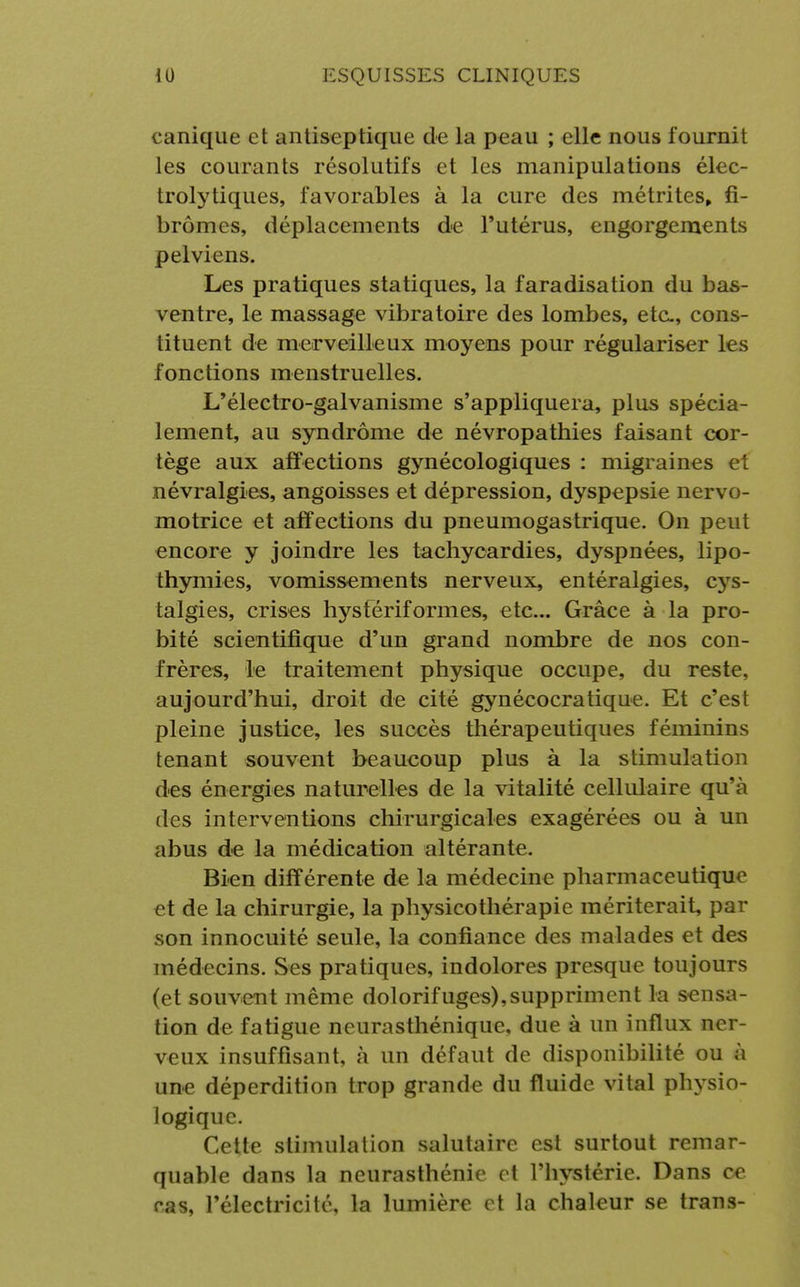 canique et antiseptique de la peau ; elle nous fournit les courants résolutifs et les manipulations élec- trolytiques, favorables à la cure des métrites, fi- bromes, déplacements de l'utérus, engorgements pelviens. Les pratiques statiques, la faradisation du bas- ventre, le massage vibratoire des lombes, etc., cons- tituent de merveilleux moyens pour régulariser les fonctions menstruelles. L'électro-galvanisme s'appliquera, plus spécia- lement, au syndrome de névropathies faisant cor- tège aux affections gynécologiques : migraines et névralgies, angoisses et dépression, dyspepsie nervo- motrice et affections du pneumogastrique. On peut encore y joindre les tachycardies, dyspnées, lipo- thymies, vomissements nerveux, entéralgies, cys- talgies, crises hysfériformes, etc.. Grâce à la pro- bité scientifique d'un grand nombre de nos con- frères, le traitement physique occupe, du reste, aujourd'hui, droit de cité gynécocratique. Et c'est pleine justice, les succès thérapeutiques féminins tenant souvent beaucoup plus à la stimulation des énergies naturelles de la vitalité cellulaire qu'à des interventions chirurgicales exagérées ou à un abus de la médication altérante. Bien différente de la médecine pharmaceutique et de la chirurgie, la physicothérapie mériterait, par son innocuité seule, la confiance des malades et des médecins. Ses pratiques, indolores presque toujours (et souvent même dolorifuges),suppriment la sensa- tion de fatigue neurasthénique, due à un influx ner- veux insuffisant, à un défaut de disponibilité ou à une déperdition trop grande du fluide vital physio- logique. Cette stimulation salutaire est surtout remar- quable dans la neurasthénie et l'hystérie. Dans oe ras, l'électricité, la lumière et la chaleur se trans-