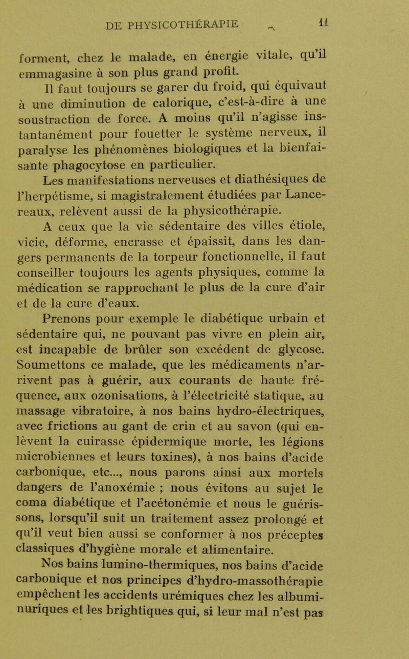 forment, chez le malade, en énergie vitale, qu'il emmagasine à son plus grand profit. Il faut toujours se garer du froid, qui équivaut à une diminution de calorique, c'est-à-dire à une soustraction de force. A moins qu'il n'agisse ins- tantanément pour fouetter le système nerveux, il paralyse les phénomènes biologiques et la bienfai- sante phagocytose en particulier. Les manifestations nerveuses et diathésiques de l'herpétisme, si magistralement étudiées par Lance- reaux, relèvent aussi de la physicothérapie. A ceux que la vie sédentaire des villes étiole, vicie, déforme, encrasse et épaissit, dans les dan- gers permanents de la torpeur fonctionnelle, il faut conseiller toujours les agents physiques, comme la médication se rapprochant le plus de la cure d'air et de la cure d'eaux. Prenons pour exemple le diabétique urbain et sédentaire qui, ne pouvant pas vivre en plein air, est incapable de brûler son excédent de glycose. Soumettons ce malade, que les médicaments n'ar- rivent pas à guérir, aux courants de haute fré- quence, aux ozonisations, à l'électricité statique, au massage vibratoire, à nos bains hydro-électriques, avec frictions au gant de crin et au savon (qui en- lèvent la cuirasse épidermique morte, les légions microbiennes et leurs toxines), à nos bains d'acide carbonique, etc., nous parons ainsi aux mortels dangers de l'anoxémie ; nous évitons au sujet le coma diabétique et l'acétonémie et nous le guéris- sons, lorsqu'il suit un traitement assez prolongé et qu'il veut bien aussi se conformer à nos préceptes classiques d'hygiène morale et alimentaire. Nos bains lumino-thermiques, nos bains d'acide carbonique et nos principes d'hydro-massothérapie empêchent les accidents urémiques chez les albumi- nuriques et les brightiques qui, si leur mal n'est pas