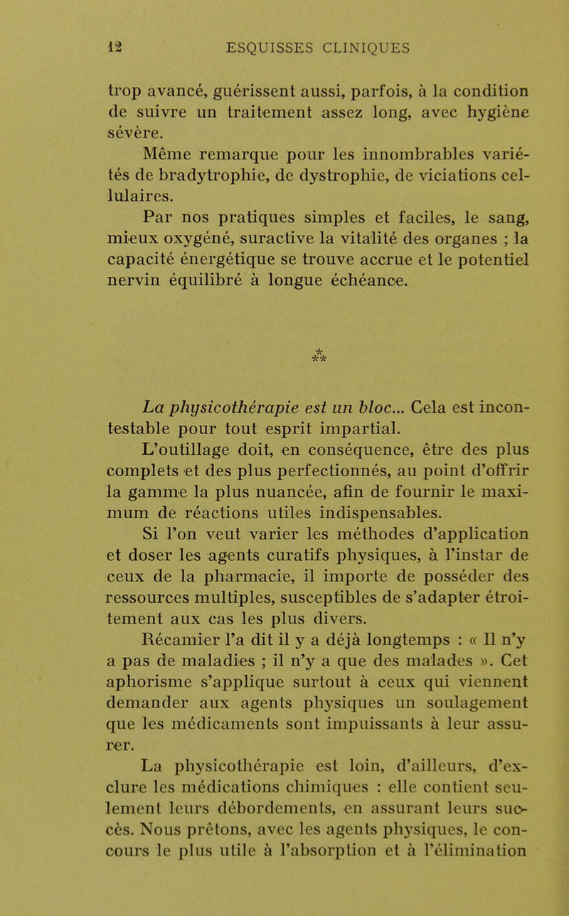 trop avancé, guérissent aussi, parfois, à la condition de suivre un traitement assez long, avec hygiène sévère. Même remarque pour les innombrables varié- tés de bradytrophie, de dystrophie, de viciations cel- lulaires. Par nos pratiques simples et faciles, le sang, mieux oxygéné, suractive la vitalité des organes ; la capacité énergétique se trouve accrue et le potentiel nervin équilibré à longue échéance. * ** La physicothérapie est an bloc... Cela est incon- testable pour tout esprit impartial. L'outillage doit, en conséquence, être des plus complets et des plus perfectionnés, au point d'offrir la gamme la plus nuancée, afin de fournir le maxi- mum de réactions utiles indispensables. Si l'on veut varier les méthodes d'application et doser les agents curatifs physiques, à l'instar de ceux de la pharmacie, il importe de posséder des ressources multiples, susceptibles de s'adapter étroi- tement aux cas les plus divers. Récamier l'a dit il y a déjà longtemps : « Il n'y a pas de maladies ; il n'y a que des malades ». Cet aphorisme s'applique surtout à ceux qui viennent demander aux agents physiques un soulagement que les médicaments sont impuissants à leur assu- rer. La physicothérapic est loin, d'ailleurs, d'ex- clure les médications chimiques : elle contient seu- lement leurs débordements, en assurant leurs suc- cès. Nous prêtons, avec les agents physiques, le con- cours le plus utile à l'absorption et à l'élimination