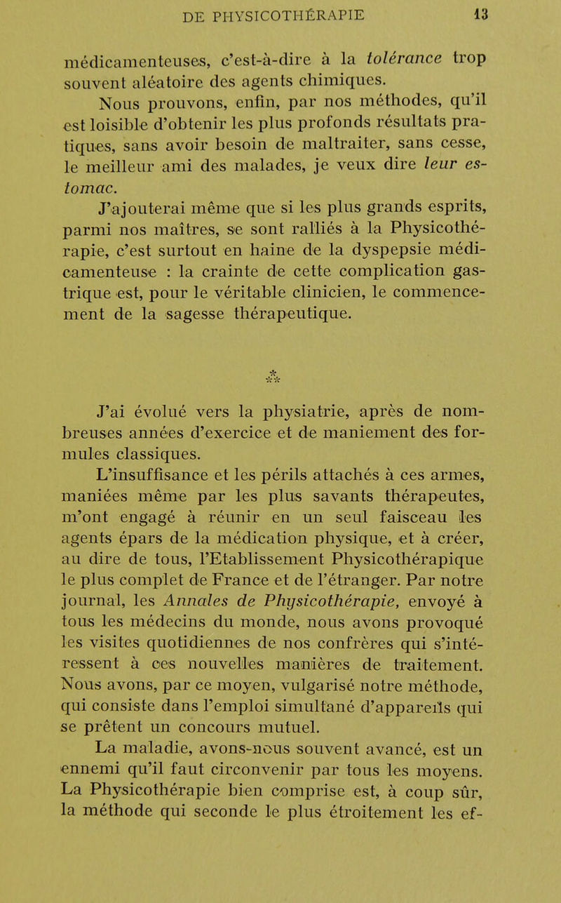 médicamenteuses, c'est-à-dire à la tolérance trop souvent aléatoire des agents chimiques. Nous prouvons, enfin, par nos méthodes, qu'il est loisible d'obtenir les plus profonds résultats pra- tiques, sans avoir besoin de maltraiter, sans cesse, le meilleur ami des malades, je veux dire leur es- tomac. J'ajouterai même que si les plus grands esprits, parmi nos maîtres, se sont ralliés à la Physicothé- rapie, c'est surtout en haine de la dyspepsie médi- camenteuse : la crainte de cette complication gas- trique est, pour le véritable clinicien, le commence- ment de la sagesse thérapeutique. J'ai évolué vers la physiatrie, après de nom- breuses années d'exercice et de maniement des for- mules classiques. L'insuffisance et les périls attachés à ces armes, maniées même par les plus savants thérapeutes, m'ont engagé à réunir en un seul faisceau les agents épars de la médication physique, et à créer, au dire de tous, rEtablissement Physicothérapique le plus complet de France et de l'étranger. Par notre journal, les Annales de Physicothérapie, envoyé à tous les médecins du monde, nous avons provoqué les visites quotidiennes de nos confrères qui s'inté- ressent à ces nouvelles manières de traitement. Nous avons, par ce moyen, vulgarisé notre méthode, qui consiste dans l'emploi simultané d'appareils qui se prêtent un concours mutuel. La maladie, avons-nous souvent avancé, est un ennemi qu'il faut circonvenir par tous les moyens. La Physicothérapie bien comprise est, à coup sûr, la méthode qui seconde le plus étroitement les ef-