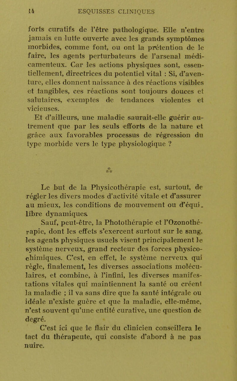 forts curatifs de l'être pathologique. Elle n'entre jamais en lutte ouverte avec les grands symptômes morbides, comme font, ou ont la prétention de le faire, les agents perturbateurs de l'arsenal médi- camenteux. Car les actions physiques sont, essen- tiellement, directrices du potentiel vital : Si, d'aven- ture, elles donnent naissance à des réactions visibles et tangibles, ces réactions sont toujours douces et salutaires, exemptes de tendances violentes et vicieuses. Et d'ailleurs, une maladie saurait-elle guérir au- trement que par les seuls efforts de la nature et grâce aux favorables processus de régression du type morbide vers le type physiologique ? * ** Le but de la Physicothérapie est, surtout, de régler les divers modes d'activité vitale et d'assurer au mieux, les conditions de mouvement ou d'équi. libre dynamiques, Sauf, peut-être, la Photothérapie et l'Ozonothé- rapie, dont les effets s'exercent surtout sur le sang, les agents physiques usuels visent principalement le système nerveux, grand recteur des forces physico- chimiques. C'est, en effet, le système nerveux qui règle, finalement, les diverses associations molécu- laires, et combine, à l'infini, les diverses manifes- tations vitales qui maintiennent la santé ou créent la maladie ; il va sans dire que la santé intégrale ou idéale n'existe guère et que la maladie, elle-même, n'est souvent qu'une entité curative, une question de degré. C'est ici que le flair du clinicien conseillera le tact du thérapeute, qui consiste d'abord à ne pas nuire.