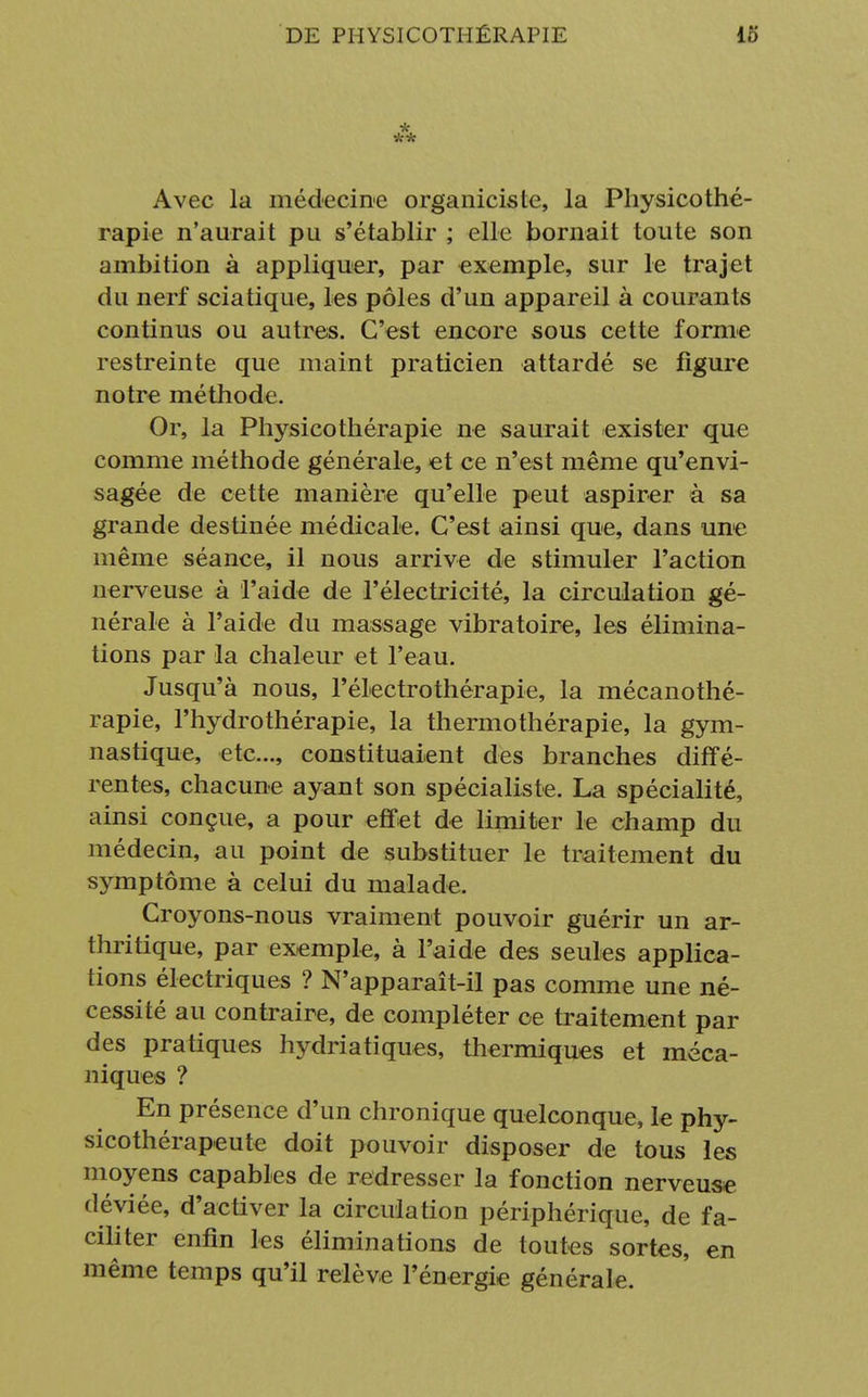 * ** Avec la médecine organiciste, la Physicothé- rapie n'aurait pu s'établir ; elle bornait toute son ambition à appliquer, par exemple, sur le trajet du nerf sciatique, les pôles d'un appareil à courants continus ou autres. C'est encore sous cette forme restreinte que maint praticien attardé se figure notre méthode. Or, la Physicothérapie ne saurait exister que comme méthode générale, et ce n'est même qu'envi- sagée de cette manière qu'elle peut aspirer à sa grande destinée médicale. C'est ainsi que, dans une même séance, il nous arrive de stimuler l'action nerveuse à l'aide de l'électricité, la circulation gé- nérale à l'aide du massage vibratoire, les élimina- tions par la chaleur et l'eau. Jusqu'à nous, l'électrothérapie, la mécanothé- rapie, l'hydrothérapie, la thermothérapie, la gym- nastique, etc., constituaient des branches diffé- rentes, chacune ayant son spécialiste. La spécialité, ainsi conçue, a pour effet de limiter le champ du médecin, au point de substituer le traitement du symptôme à celui du malade. Croyons-nous vraiment pouvoir guérir un ar- thritique, par exemple, à l'aide des seules applica- tions électriques ? N'apparaît-il pas comme une né- cessité au contraire, de compléter ce traitement par des pratiques hydriatiques, thermiques et méca- niques ? En présence d'un chronique quelconque, le phy- sicothérapeute doit pouvoir disposer de tous les moyens capables de redresser la fonction nerveuse déviée, d'activer la circulation périphérique, de fa- ciliter enfin les éliminations de toutes sortes, en même temps qu'il relève l'énergie générale.