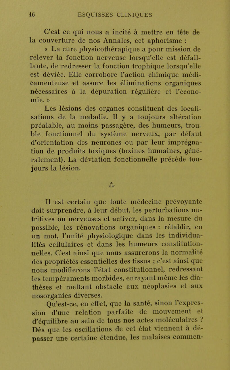 C'est ce qui nous a incité à mettre en tête de la couverture de nos Annales, cet aphorisme : « La cure physicothérapique a pour mission de relever la fonction nerveuse lorsqu'elle est défail- lante, de redresser la fonction trophique lorsqu'elle est déviée. Elle corrobore l'action chimique médi- camenteuse et assure les éliminations organiques nécessaires à la dépuration régulière et l'écono- mie. » Les lésions des organes constituent des locali- sations de la maladie. Il y a toujours altération préalable, au moins passagère, des humeurs, trou- ble fonctionnel du système nerveux, par défaut d'orientation des neurones ou par leur imprégna- tion de produits toxiques (toxines humaines, géné- ralement). La déviation fonctionnelle précède tou- jours la lésion. * Il est certain que toute médecine prévoyante doit surprendre, à leur début, les perturbations nu- tritives ou nerveuses et activer, dans la mesure du possible, les rénovations organiques : rétablir, en un mot, l'unité physiologique dans les individua- lités cellulaires et dans les humeurs constitution- nelles. C'est ainsi que nous assurerons la normalité des propriétés essentielles des tissus ; c'est ainsi que nous modifierons l'état constitutionnel, redressant les tempéraments morbides, enrayant même les dia- thèses et mettant obstacle aux néoplasies et aux nosorganies diverses. Qu'est-ce, en effet, que la santé, sinon l'expres- sion d'une relation parfaite de mouvement et d'équilibre au sein de tous nos actes moléculaires ? Dès que les oscillations de cet état viennent à dé- passer une certaine étendue, les malaises commen-