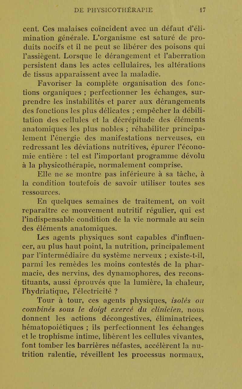 cent. Ces malaises coïncident avec un défaut d'éli- mination générale. L'organisme est saturé de pro- duits nocifs et il ne peut se libérer des poisons qui l'assiègent. Lorsque le dérangement et l'aberration persistent dans les actes cellulaires, les altérations de tissus apparaissent avec la maladie. Favoriser la complète organisation des fonc- tions organiques ; perfectionner les échanges, sur- prendre les instabilités et parer aux dérangements des fonctions les plus délicates ; empêcher la débili- tation des cellules et la décrépitude des éléments anatomiques les plus nobles ; réhabiliter principa- lement l'énergie des manifestations nerveuses, en redressant les déviations nutritives, épurer l'écono- mie entière : tel est l'important programme dévolu à la physicothérapie, normalement comprise. Elle ne se montre pas inférieure à sa tâche, à la condition toutefois de savoir utiliser toutes ses ressources. En quelques semaines de traitement, on voit reparaître ce mouvement nutritif régulier, qui est l'indispensable condition de la vie normale au sein des éléments anatomiques. Les agents physiques sont capables d'influen- cer, au plus haut point, la nutrition, principalement par l'intermédiaire du système nerveux ; existe-t-il, parmi les remèdes les moins contestés de la phar- macie, des nervins, des dynamophores, des recons- tituants, aussi éprouvés que la lumière, la chaleur, l'hydriatique, l'électricité ? Tour à tour, ces agents physiques, isolés ou combinés sous le doigt exercé du clinicien, nous donnent les actions décongestives, éliminatrioes, hématopoiétiques ; ils perfectionnent les échanges et le trophisme intime, libèrent les cellules vivantes, font tomber les barrières néfastes, accélèrent la nu- trition ralentie, réveillent les processus normaux,