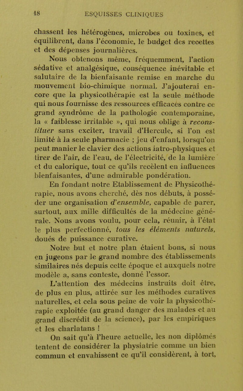 chassent les hétérogènes, microbes ou toxines, et équilibrent, dans l'économie, le budget des recettes et des dépenses journalières. Nous obtenons même, fréquemment, l'action sédative et analgésique, conséquence inévitable et salutaire de la bienfaisante remise en marche du mouvement bio-chimique normal. J'ajouterai en- core que la physicothérapie est la seule méthode qui nous fournisse des ressources efficaces contre ce grand syndrome de la pathologie contemporaine, la « faiblesse irritable », qui nous oblige à recons- tituer sans exciter, travail d'Hercule, si l'on est limité à la seule pharmacie ; jeu d'enfant, lorsqu'on peut manier le clavier des actions iatro-physiques et tirer de l'air, de l'eau, de l'électricité, de la lumière et du calorique, tout ce qu'ils recèlent en influences bienfaisantes, d'une admirable pondération. En fondant notre Etablissement de Physicothé- rapie, nous avons cherché, dès nos débuts, à possé- der une organisation d'ensemble, capable de parer, surtout, aux mille difficultés de la médecine géné- rale. Nous avons voulu, pour cela, réunir, à l'état le plus perfectionné, tous les éléments naturels, doués de puissance curative. Notre but et notre plan étaient bons, si nous en jugeons par le grand nombre des établissements similaires nés depuis cette époque et auxquels notre modèle a, sans conteste, donné l'essor. L'attention des médecins instruits doit être, de plus en plus, attirée sur les méthodes curative s naturelles, et cela sous peine de voir la physicothé- rapie exploitée (au grand danger des malades et au grand discrédit de la science), par les empiriques et les charlatans ! On sait qu'à l'heure actuelle, les non diplômés tentent de considérer la physiatrie comme un bien commun et envahissent ce qu'il considèrent, à tort.