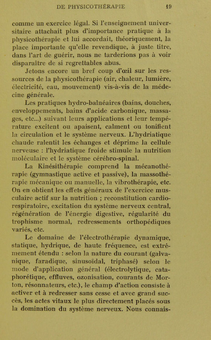 comme un exercice légal. Si l'enseignement univer- sitaire attachait plus d'importance pratique à la physicothérapie et lui accordait, théoriquement, la place importante qu'elle revendique, à juste titre, dans l'art de guérir, nous ne tarderions pas à voir disparaître de si regrettables abus. Jetons encore un bref coup d'ceil sur les res- sources de la physicothérapie (air, chaleur, lumière, électricité, eau, mouvement) vis-à-vis de la méde- cine générale. Les pratiques hydro-balnéaires (bains, douches, enveloppements, bains d'acide carbonique, massa- ges, etc..) suivant leurs applications et leur tempé- rature excitent ou apaisent, calment ou tonifient la circulation et le système nerveux. L'hydriatique chaude ralentit les échanges et déprime la cellule nerveuse : l'hydriatique froide stimule la nutrition moléculaire et le système cérébro-spinal. La Kinésithérapie comprend la mécanothé- rapie (gymnastique active et passive), la massothé- rapie mécanique ou manuelle, la vibrothérapie, etc. On en obtient les effets généraux de l'exercice mus- culaire actif sur la nutrition ; reconstitution cardio- respiratoire, excitation du système nerveux central, régénération de l'énergie digestive, régularité du trophisme normal, redressements orthopédiques variés, etc. Le domaine de l'électrothérapie dynamique, statique, hydrique, de haute fréquence, est extrê- mement étendu : selon la nature du courant (galva- nique, faradique, sinusoïdal, triphasé) selon le mode d'application général (électrolytique, cata- phorétique, effluves, ozonisation, courants de Mor- ton, résonnateurs, etc.), le champ d'action consiste à activer et à redresser sans cesse et avec grand suc- cès, les actes vitaux le plus directement placés sous la domination du système nerveux. Nous connais-