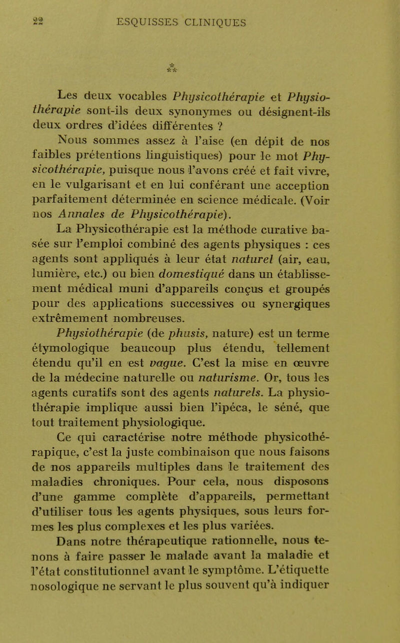 * ** Les deux vocables Physicothérapie et Physio- thérapie sont-ils deux synonymes ou désignent-ils deux ordres d'idées différentes ? Nous sommes assez à l'aise (en dépit de nos faibles prétentions linguistiques) pour le mot Phy- sicothérapie, puisque nous l'avons créé et fait vivre, en le vulgarisant et en lui conférant une acception parfaitement déterminée en science médicale. (Voir nos Annales de Physicothérapie). La Physicothérapie est la méthode curative ba- sée sur l'emploi combiné des agents physiques : ces agents sont appliqués à leur état naturel (air, eau, lumière, etc.) ou bien domestiqué dans un établisse- ment médical muni d'appareils conçus et groupés pour des applications successives ou synergiques extrêmement nombreuses. Physiothérapie (de phusis, nature) est un terme étymologique beaucoup plus étendu, tellement étendu qu'il en est vague. C'est la mise en œuvre de la médecine naturelle ou naturisme. Or, tous les agents cura tifs sont des agents naturels. La physio- thérapie implique aussi bien l'ipéca, le séné, que tout traitement physiologique. Ce qui caractérise notre méthode physicothé- rapique, c'est la juste combinaison que nous faisons de nos appareils multiples dans le traitement des maladies chroniques. Pour cela, nous disposons d'une gamme complète d'appareils, permettant d'utiliser tous les agents physiques, sous leurs for- mes les plus complexes et les plus variées. Dans notre thérapeutique rationnelle, nous te- nons à faire passer le malade avant la maladie et l'état constitutionnel avant le symptôme. L'étiquette nosologique ne servant le plus souvent qu'à indiquer