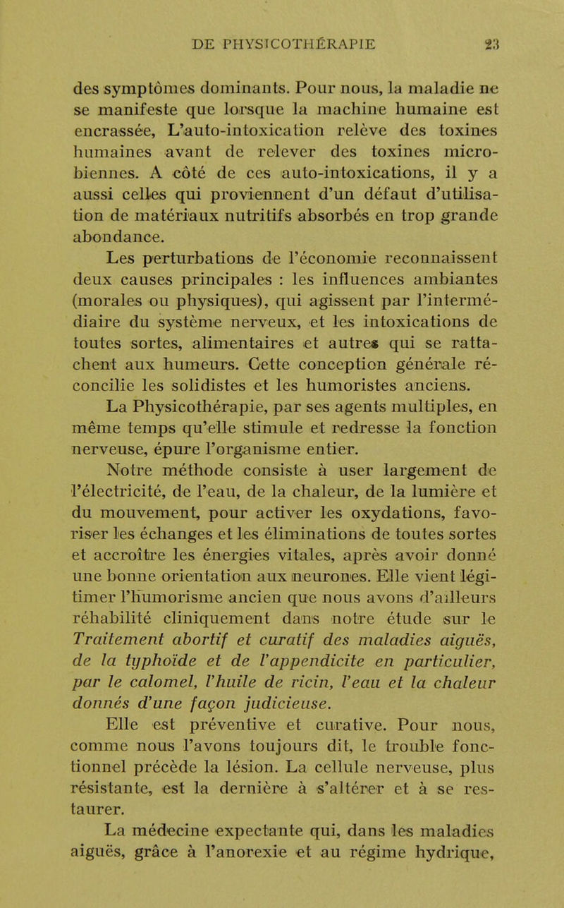 des symptômes dominants. Pour nous, la maladie ne se manifeste que lorsque la machine humaine est encrassée, L'auto-intoxication relève des toxines humaines avant de relever des toxines micro- biennes. A côté de ces auto-intoxications, il y a aussi celles qui proviennent d'un défaut d'utilisa- tion de matériaux nutritifs absorbés en trop grande abondance. Les perturbations de l'économie reconnaissent deux causes principales : les influences ambiantes (morales ou physiques), qui agissent par l'intermé- diaire du système nerveux, et les intoxications de toutes sortes, alimentaires et autre» qui se ratta- chent aux humeurs. Cette conception générale ré- concilie les solidistes et les humoristes anciens. La Physicothérapie, par ses agents multiples, en même temps qu'elle stimule et redresse la fonction nerveuse, épure l'organisme entier. Notre méthode consiste à user largement de l'électricité, de l'eau, de la chaleur, de la lumière et du mouvement, pour activer les oxydations, favo- riser les échanges et les éliminations de toutes sortes et accroître les énergies vitales, après avoir donné une bonne orientation aux neurones. Elle vient légi- timer l'humorisme ancien que nous avons d'ailleurs réhabilité cliniquement dans notre étude sur le Traitement abortif et curatif des maladies aiguës, de la typhoïde et de l'appendicite en particulier, par le calomel, l'huile de ricin, l'eau et la chaleur donnés d'une façon judicieuse. Elle est préventive et curative. Pour nous, comme nous l'avons toujours dit, le trouble fonc- tionnel précède la lésion. La cellule nerveuse, plus résistante, est la dernière à s'altérer et à se res- taurer. La médecine expectante qui, dans les maladies aiguës, grâce à l'anorexie et au régime hydrique,