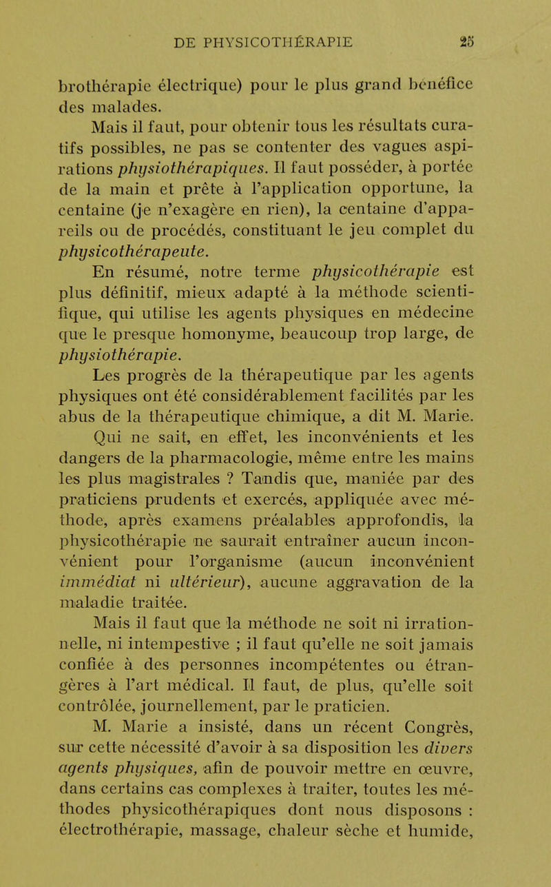 brothérapie électrique) pour le plus grand bénéfice des malades. Mais il faut, pour obtenir tous les résultats cura- tifs possibles, ne pas se contenter des vagues aspi- rations phijsiothérapiqaes. Il faut posséder, à portée de la main et prête à l'application opportune, la centaine (je n'exagère en rien), la centaine d'appa- reils ou de procédés, constituant le jeu complet du physicothérapeute. En résumé, notre terme physicothérapie est plus définitif, mieux adapté à la méthode scienti- fique, qui utilise les agents physiques en médecine que le presque homonyme, beaucoup trop large, de physiothérapie. Les progrès de la thérapeutique par les agents physiques ont été considérablement facilités par les abus de la thérapeutique chimique, a dit M. Marie. Qui ne sait, en effet, les inconvénients et les dangers de la pharmacologie, même entre les mains les plus magistrales ? Tandis que, maniée par des praticiens prudents et exercés, appliquée avec mé- thode, après examens préalables approfondis, la physicothérapie ne saurait entraîner aucun incon- vénient pour l'organisme (aucun inconvénient immédiat ni ultérieur), aucune aggravation de la maladie traitée. Mais il faut que la méthode ne soit ni irration- nelle, ni intempestive ; il faut qu'elle ne soit jamais confiée à des personnes incompétentes ou étran- gères à l'art médical. Il faut, de plus, qu'elle soit contrôlée, journellement, par le praticien. M. Marie a insisté, dans un récent Congrès, sur cette nécessité d'avoir à sa disposition les divers agents physiques, afin de pouvoir mettre en œuvre, dans certains cas complexes à traiter, toutes les mé- thodes physicothérapiques dont nous disposons : électrothérapie, massage, chaleur sèche et humide,