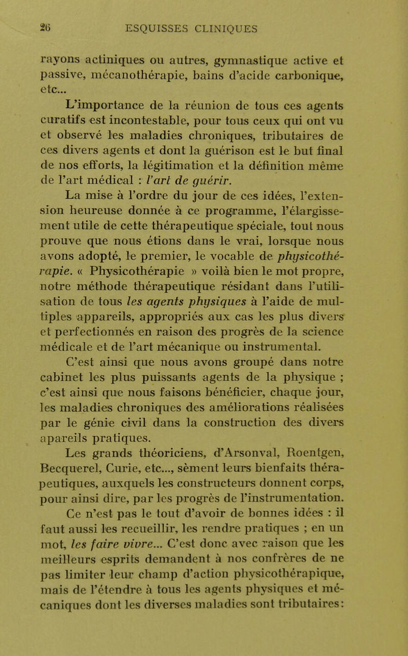 rayons actiniques ou autres, gymnastique active et passive, mécanothérapie, bains d'acide carbonique, etc.. L'importance de la réunion de tous ces agents curatifs est incontestable, pour tous ceux qui ont vu et observé les maladies chroniques, tributaires de ces divers agents et dont la guérison est le but final de nos efforts, la légitimation et la définition même de l'art médical : l'art de guérir. La mise à l'ordre du jour de ces idées, l'exten- sion heureuse donnée à ce programme, l'élargisse- ment utile de cette thérapeutique spéciale, tout nous prouve que nous étions dans le vrai, lorsque nous avons adopté, le premier, le vocable de physicothé- rapie. « Physicothérapie » voilà bien le mot propre, notre méthode thérapeutique résidant dans l'utili- sation de tous les agents physiques à l'aide de mul- tiples appareils, appropriés aux cas les plus divers et perfectionnés en raison des progrès de la science médicale et de l'art mécanique ou instrumental. C'est ainsi que nous avons groupé dans notre cabinet les plus puissants agents de la ptrysique ; c'est ainsi que nous faisons bénéficier, chaque jour, les maladies chroniques des améliorations réalisées par le génie civil dans la construction des divers apareils pratiques. Les grands théoriciens, d'Arsonval, Roentgen, Becquerel, Curie, etc., sèment leurs bienfaits théra- peutiques, auxquels les constructeurs donnent corps, pour ainsi dire, par les progrès de l'instrumentation. Ce n'est pas le tout d'avoir de bonnes idées : il faut aussi les recueillir, les rendre pratiques ; en un mot, les faire vivre... C'est donc avec raison que les meilleurs esprits demandent à nos confrères de ne pas limiter leur champ d'action physicothérapique, mais de l'étendre à tous les agents physiques et mé- caniques dont les diverses maladies sont tributaires: