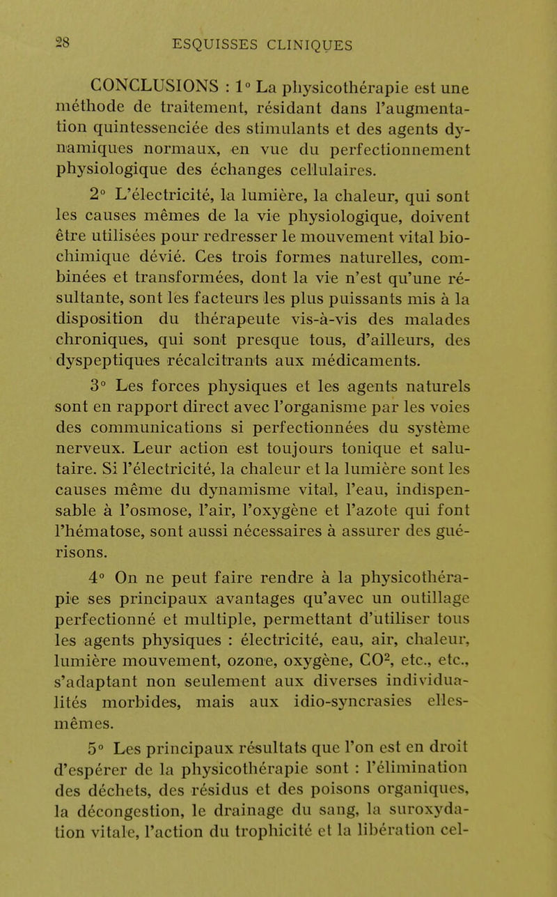 CONCLUSIONS : 1° La physicothérapie est une méthode de traitement, résidant dans l'augmenta- tion quintessenciée des stimulants et des agents dy- namiques normaux, en vue du perfectionnement physiologique des échanges cellulaires. 2° L'électricité, la lumière, la chaleur, qui sont les causes mêmes de la vie physiologique, doivent être utilisées pour redresser le mouvement vital bio- chimique dévié. Ces trois formes naturelles, com- binées et transformées, dont la vie n'est qu'une ré- sultante, sont les facteurs les plus puissants mis à la disposition du thérapeute vis-à-vis des malades chroniques, qui sont presque tous, d'ailleurs, des dyspeptiques récalcitrants aux médicaments. 3° Les forces physiques et les agents naturels sont en rapport direct avec l'organisme par les voies des communications si perfectionnées du système nerveux. Leur action est toujours tonique et salu- taire. Si l'électricité, la chaleur et la lumière sont les causes même du dynamisme vital, l'eau, indispen- sable à l'osmose, l'air, l'oxygène et l'azote qui font l'hématose, sont aussi nécessaires à assurer des gué- risons. 4° On ne peut faire rendre à la physicothéra- pie ses principaux avantages qu'avec un outillage perfectionné et multiple, permettant d'utiliser tous les agents physiques : électricité, eau, air, chaleur, lumière mouvement, ozone, oxygène, CO2, etc., etc., s'adaptant non seulement aux diverses individua- lités morbides, mais aux idio-syncrasies elles- mêmes. 5° Les principaux résultats que l'on est en droit d'espérer de la physicothérapie sont : l'élimination des déchets, des résidus et des poisons organiques, la décongestion, le drainage du sang, la suroxyda- tion vitale, l'action du trophicité et la libération cel-