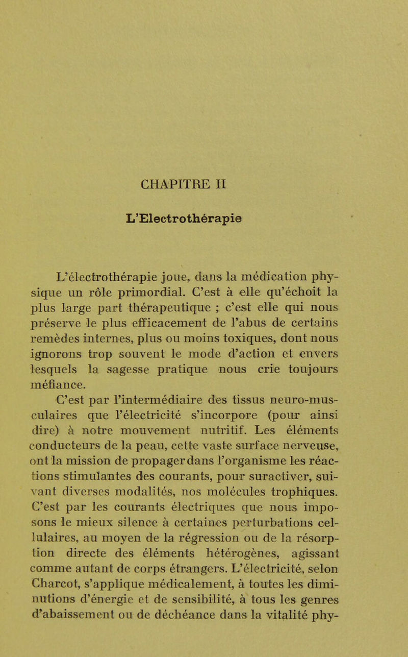 CHAPITRE II L'Electro thérapie L'électrothérapie joue, dans la médication phy- sique un rôle primordial. C'est à elle qu'échoit la plus large part thérapeutique ; c'est elle qui nous préserve le plus efficacement de l'abus de certains remèdes internes, plus ou moins toxiques, dont nous ignorons trop souvent le mode d'action et envers lesquels la sagesse pratique nous crie toujours méfiance. C'est par l'intermédiaire des tissus neuro-mus- culaires que l'électricité s'incorpore (pour ainsi dire) à notre mouvement nutritif. Les éléments conducteurs de la peau, cette vaste surface nerveuse, ont la mission de propager dans l'organisme les réac- tions stimulantes des courants, pour suractiver, sui- vant diverses modalités, nos molécules trophiques. C'est par les courants électriques que nous impo- sons le mieux silence à certaines perturbations cel- lulaires, au moyen de la régression ou de la résorp- tion directe des éléments hétérogènes, agissant comme autant de corps étrangers. L'électricité, selon Charcot, s'applique médicalement, à toutes les dimi- nutions d'énergie et de sensibilité, à tous les genres d'abaissement ou de déchéance dans la vitalité phy-