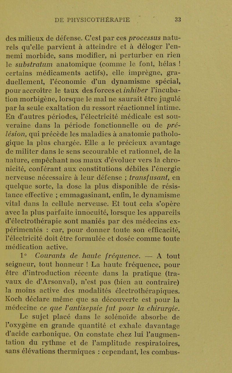 des milieux de défense. C'est par ces processus natu- rels qu'elle parvient à atteindre et à déloger l'en- nemi morbide, sans modifier, ni perturber en rien le substratum anatomique (comme le font, hélas ! certains médicaments actifs), elle imprègne, gra- duellement, l'économie d'un dynamisme spécial, pour accroître le taux des forces et inhiber l'incuba- tion morbigène, lorsque le mal ne saurait être jugulé par la seule exaltation du ressort réactionnel intime. En d'autres périodes, l'électricité médicale est sou- veraine dans la période fonctionnelle ou de pré- lésion, qui précède les maladies à anatomie patholo- gique la plus chargée. Elle a le précieux avantage de militer dans le sens secourable et rationnel, de la nature, empêchant nos maux d'évoluer vers la chro- nicité, conférant aux constitutions débiles l'énergie nerveuse nécessaire à leur défense ; transfusant, en quelque sorte, la dose la plus disponible de résis- tance eff ective ; emmagasinant, enfin, le dynamisme vital dans la cellule nerveuse. Et tout cela s'opère avec la plus parfaite innocuité, lorsque les appareils d'électrothérapie sont maniés par des médecins ex- périmentés : car, pour donner toute son efficacité, l'électricité doit être formulée et dosée comme toute médication active. 1° Courants de haute fréquence. — A tout seigneur, tout honneur ! La haute fréquence, pour être d'introduction récente dans la pratique (tra- vaux de d'Arsonval), n'est pas (bien au contraire) la moins active des modalités électrothérapiques. Koch déclare même que sa découverte est pour la médecine ce que Vantisepsie fut pour la chirurgie. Le sujet placé dans le solénoïde absorbe de l'oxygène en grande quantité et exhale davantage d'acide carbonique. On constate chez lui l'augmen- tation du rythme et de l'amplitude respiratoires, sans élévations thermiques : cependant, les combus-