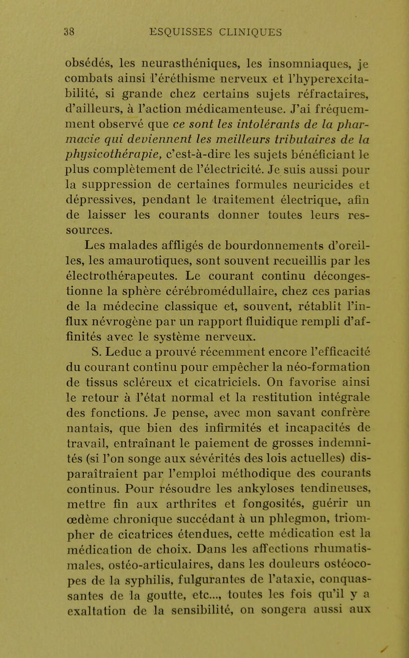 obsédés, les neurasthéniques, les insomniaques, je combats ainsi l'éréthisme nerveux et l'hyperexcita- bilité, si grande chez certains sujets réfractaires, d'ailleurs, à l'action médicamenteuse. J'ai fréquem- ment observé que ce sont les intolérants de la phar- macie qui deviennent les meilleurs tributaires de la physicothérapie, c'est-à-dire les sujets bénéficiant le plus complètement de l'électricité. Je suis aussi pour la suppression de certaines formules neuricides et dépressives, pendant le traitement électrique, afin de laisser les courants donner toutes leurs res- sources. Les malades affligés de bourdonnements d'oreil- les, les amaurotiques, sont souvent recueillis par les électrothérapeutes. Le courant continu déconges- tionne la sphère cérébromédullaire, chez ces parias de la médecine classique et, souvent, rétablit l'in- flux névrogène par un rapport fluidique rempli d'af- finités avec le système nerveux. S. Leduc a prouvé récemment encore l'efficacité du courant continu pour empêcher la néo-formation de tissus scléreux et cicatriciels. On favorise ainsi le retour à l'état normal et la restitution intégrale des fonctions. Je pense, avec mon savant confrère nantais, que bien des infirmités et incapacités de travail, entraînant le paiement de grosses indemni- tés (si l'on songe aux sévérités des lois actuelles) dis- paraîtraient par l'emploi méthodique des courants continus. Pour résoudre les ankyloses tendineuses, mettre fin aux arthrites et fongosités, guérir un œdème chronique succédant à un phlegmon, triom- pher de cicatrices étendues, cette médication est la médication de choix. Dans les affections rhumatis- males, ostéo-articulaires, dans les douleurs ostéoco- pes de la syphilis, fulgurantes de i'ataxie, conquas- santes de la goutte, etc., toutes les fois qu'il y a exaltation de la sensibilité, on songera aussi aux