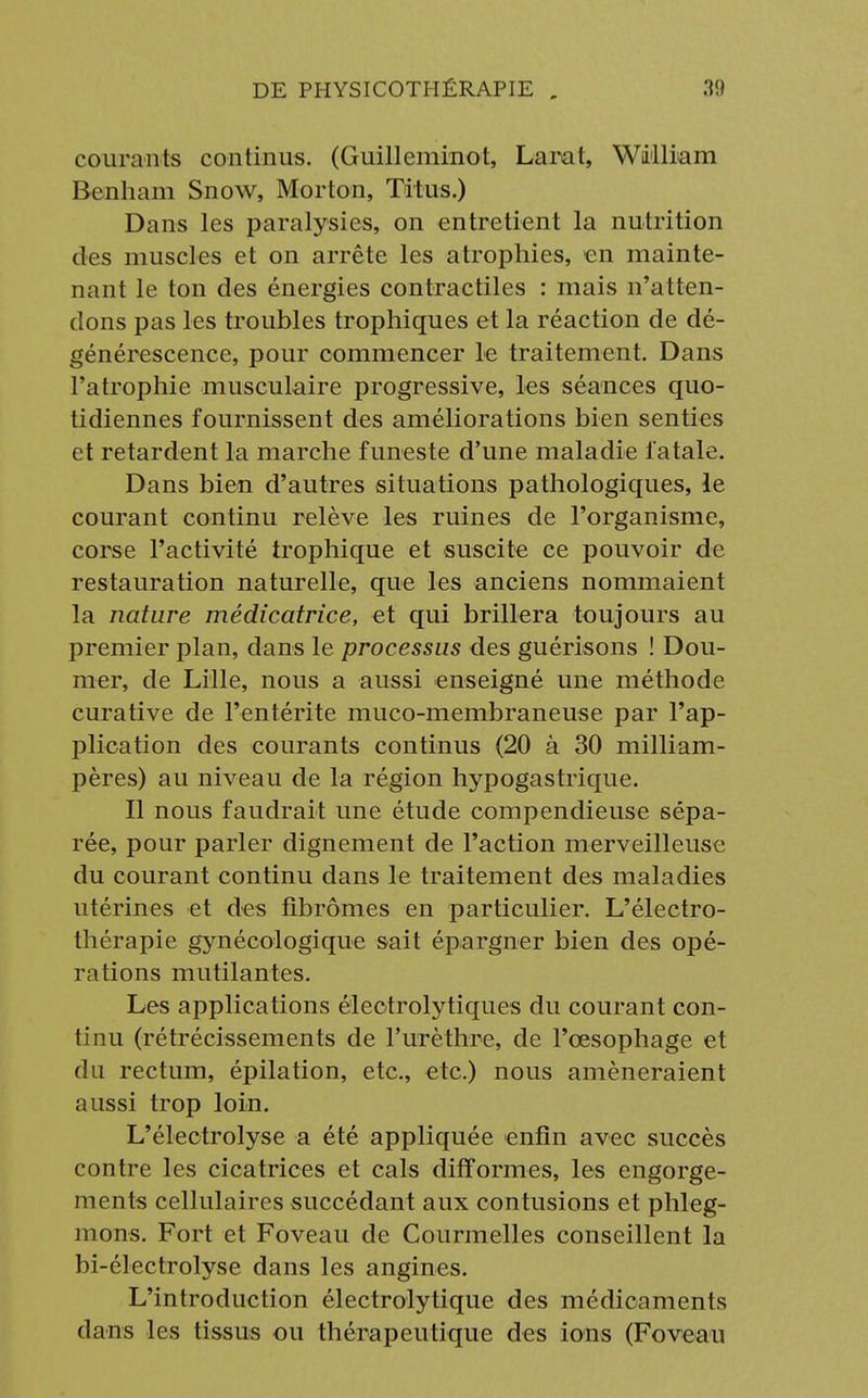 courants continus. (Guilleminot, Larat, William Benham Snow, Morton, Titus.) Dans les paralysies, on entretient la nutrition des muscles et on arrête les atrophies, en mainte- nant le ton des énergies contractiles : mais n'atten- dons pas les troubles trophiques et la réaction de dé- générescence, pour commencer le traitement. Dans l'atrophie musculaire progressive, les séances quo- tidiennes fournissent des améliorations bien senties et retardent la marche funeste d'une maladie fatale. Dans bien d'autres situations pathologiques, le courant continu relève les ruines de l'organisme, corse l'activité trophique et suscite ce pouvoir de restauration naturelle, que les anciens nommaient la nature médicatrice, et qui brillera toujours au premier plan, dans le processus des guérisons ! Dou- mer, de Lille, nous a aussi enseigné une méthode curative de l'entérite muco-membraneuse par l'ap- plication des courants continus (20 à 30 milliam- pères) au niveau de la région hypogastrique. Il nous faudrait une étude compendieuse sépa- rée, pour parler dignement de l'action merveilleuse du courant continu dans le traitement des maladies utérines et des fibromes en particulier. L'électro- thérapie gynécologique sait épargner bien des opé- rations mutilantes. Les applications éleotrolytiques du courant con- tinu (rétrécissements de l'urèthre, de l'œsophage et du rectum, épilation, etc., etc.) nous amèneraient aussi trop loin. L'électrolyse a été appliquée enfin avec succès contre les cicatrices et cals difformes, les engorge- ments cellulaires succédant aux contusions et phleg- mons. Fort et Foveau de Courmelles conseillent la bi-électrolyse dans les angines. L'introduction électrolytique des médicaments dans les tissus ou thérapeutique des ions (Foveau