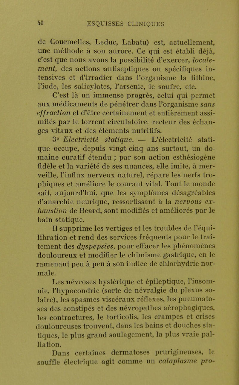 de Courmelles, Leduc, Labatu) est, actuellement, une méthode à son aurore. Ce qui est établi déjà, c'est que nous avons la possibilité d'exercer, locale- ment, des actions antiseptiques ou spécifiques in- tensives et d'irradier dans l'organisme la lithine, l'iode, les salicylates, l'arsenic, le soufre, etc. C'est là un immense progrès, celui qui permet aux médicaments de pénétrer dans l'organisme sans effraction et d'être certainement et entièrement assi- milés par le torrent circulatoire; recteur des échan- ges vitaux et des éléments nutritifs. 3° Electricité statique. — L'électricité stati- que occupe, depuis vingt-cinq ans surtout, un do- maine curatif étendu ; par son action esthésiogène fidèle et la variété de ses nuances, elle imite, à mer- veille, l'influx nerveux naturel, répare les nerfs tro- phiques et améliore le courant vital. Tout le monde sait, aujourd'hui, que les s}Tnptômes désagréables d'anarchie neurique, ressortissant à la nervous ex- haustion de Beard, sont modifiés et améliorés par le bain statique. Il supprime les vertiges et les troubles de l'équi- libration et rend des services fréquents pour le trai- tement des dyspepsies, pour effacer les phénomènes douloureux et modifier le chimisme gastrique, en le ramenant peu à peu à son indice de chlorhydrie nor- male. Les névroses hystérique et épileptique, l'insom- nie, l'hypocondrie (sorte de névralgie du plexus so- laire), les spasmes viscéraux réflexes, les pneumato- ses des constipés et des névropathes aérophagiques, les contractures, le torticolis, les crampes et crises douloureuses trouvent, dans les bains et douches sta- tiques, le plus grand soulagement, la plus vraie pal- liation. Dans certaines dermatoses prurigineuses, le souffle électrique agit comme un cataplasme pro-