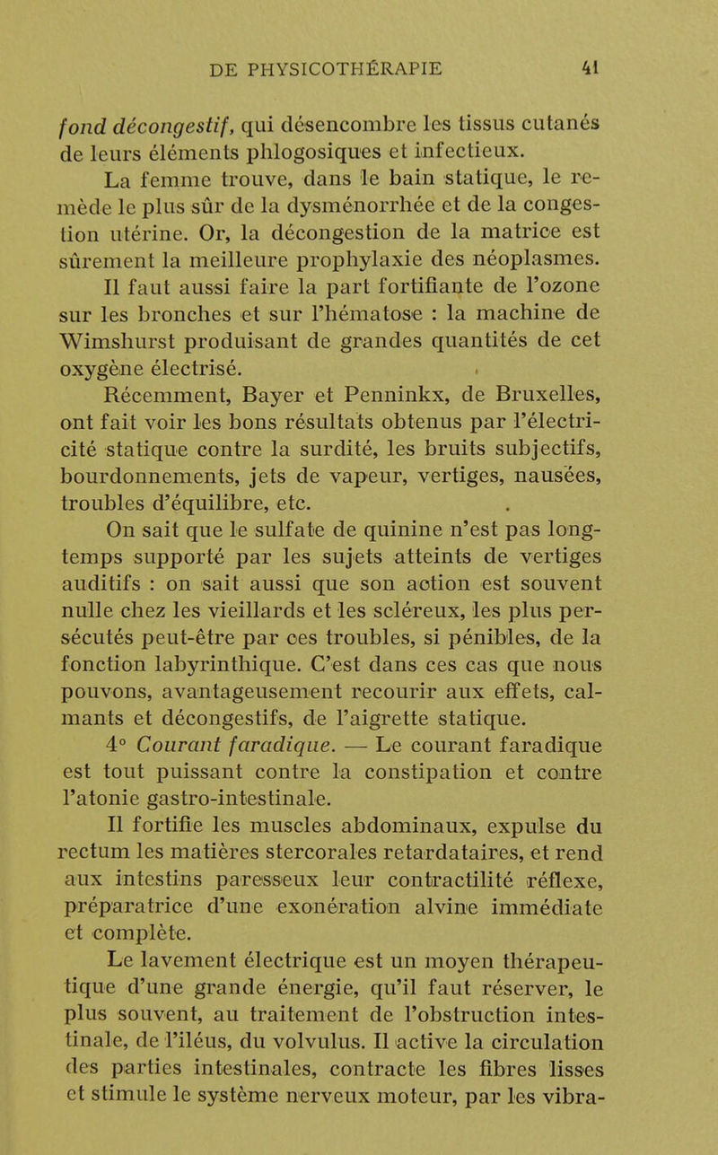 fond décongestif, qui désencombre les tissus cutanés de leurs éléments phlogosiques et infectieux. La femme trouve, dans le bain statique, le re- mède le plus sûr de la dysménorrhée et de la conges- tion utérine. Or, la décongestion de la matrice est sûrement la meilleure prophylaxie des néoplasmes. Il faut aussi faire la part fortifiante de l'ozone sur les bronches et sur l'hématose : la machine de Wimshurst produisant de grandes quantités de cet oxygène électrisé. Récemment, Bayer et Penninkx, de Bruxelles, ont fait voir les bons résultats obtenus par l'électri- cité statique contre la surdité, les bruits subjectifs, bourdonnements, jets de vapeur, vertiges, nausées, troubles d'équilibre, etc. On sait que le sulfate de quinine n'est pas long- temps supporté par les sujets atteints de vertiges auditifs : on sait aussi que son action est souvent nulle chez les vieillards et les scléreux, les plus per- sécutés peut-être par ces troubles, si pénibles, de la fonction labyrinthique. C'est dans ces cas que nous pouvons, avantageusement recourir aux effets, cal- mants et décongestifs, de l'aigrette statique. 4° Courant faradîque. — Le courant faradique est tout puissant contre la constipation et contre l'atonie gastro-intestinale. Il fortifie les muscles abdominaux, expulse du rectum les matières stercorales retardataires, et rend aux intestins paresseux leur contractilité réflexe, préparatrice d'une exonération alvine immédiate et complète. Le lavement électrique est un moyen thérapeu- tique d'une grande énergie, qu'il faut réserver, le plus souvent, au traitement de l'obstruction intes- tinale, de l'iléus, du volvulus. Il active la circulation des parties intestinales, contracte les fibres lisses et stimule le système nerveux moteur, par les vibra-